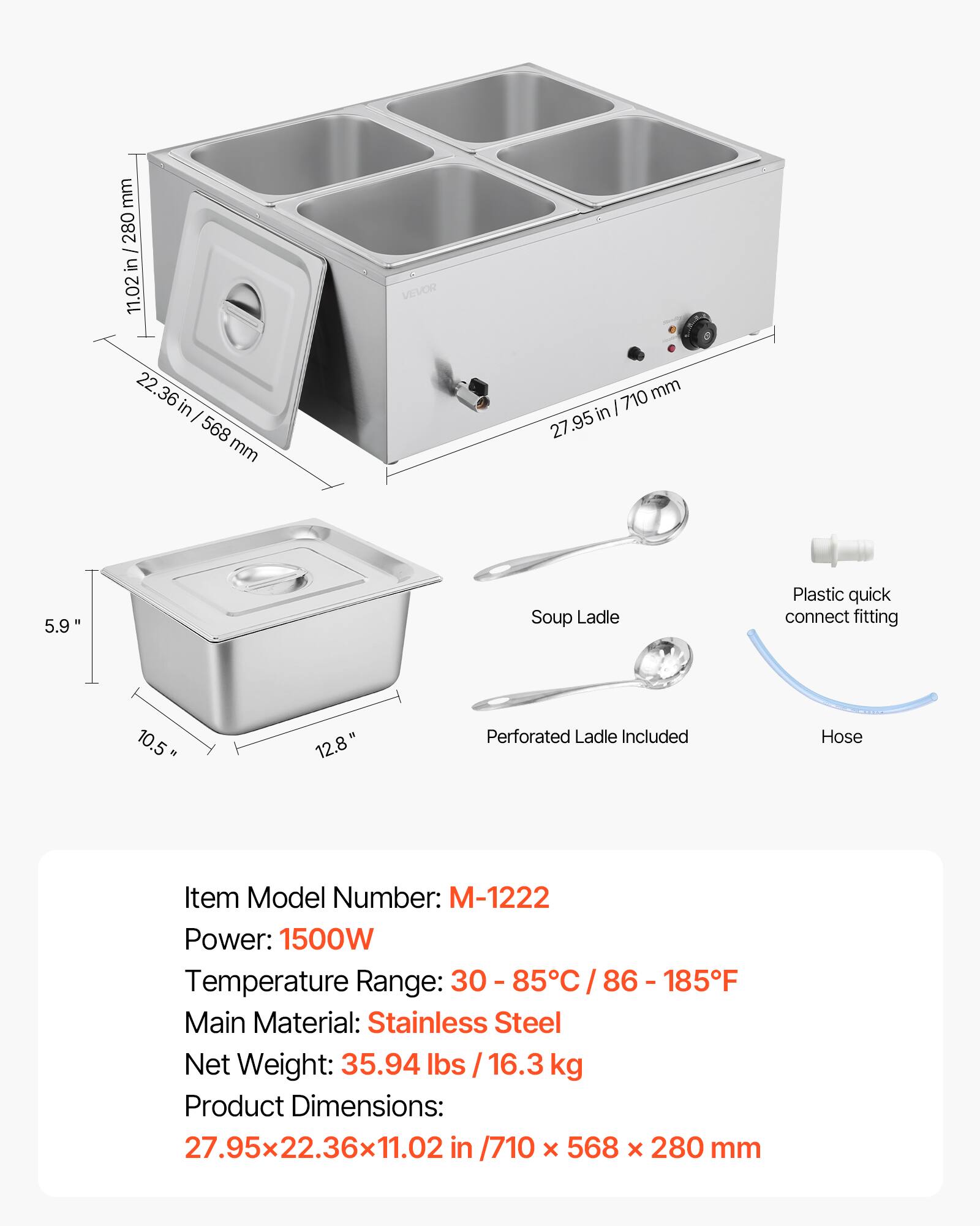 mm 280 / in 11.02 22.36 in 568 mm

VEVOR

27.95 in/710mm 710 27.95

5.9

Soup Ladle

Plastic quick connect fitting

10.5

12.8"

Perforated Ladle Included

Hose

Item Model Number: M-1222

Power: 1500W

Temperature Range: 30 - 85°C / 86 - 185°F

Main Material: Stainless Steel

Net Weight: 35.94 lbs / 16.3 kg

Product Dimensions: 27.95x22.36x11.02 in / 710 x 568 x 280 mm