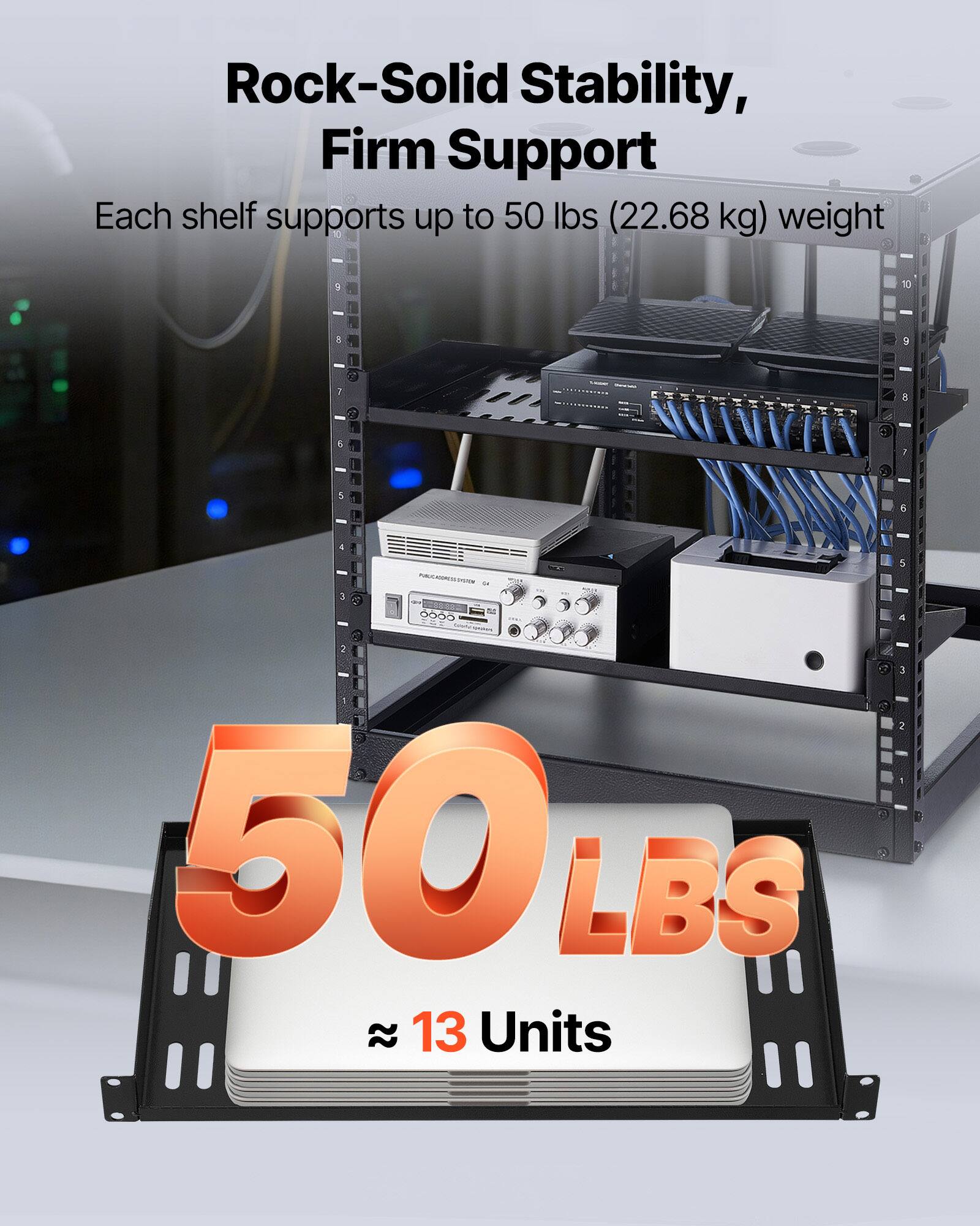 Rock-Solid Stability, Firm Support  
Each shelf supports up to 50 lbs (22.68 kg) weight  

50 LBS  
≈ 13 Units