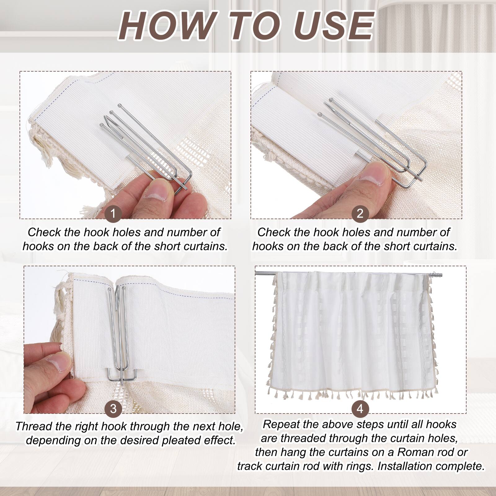HOW TO USE

1. Check the hook holes and number of hooks on the back of the short curtains.
2. Check the hook holes and number of hooks on the back of the short curtains.
3. Thread the right hook through the next hole, depending on the desired pleated effect.
4. Repeat the above steps until all hooks are threaded through the curtain holes, then hang the curtains on a Roman rod or track curtain rod with rings. Installation complete.