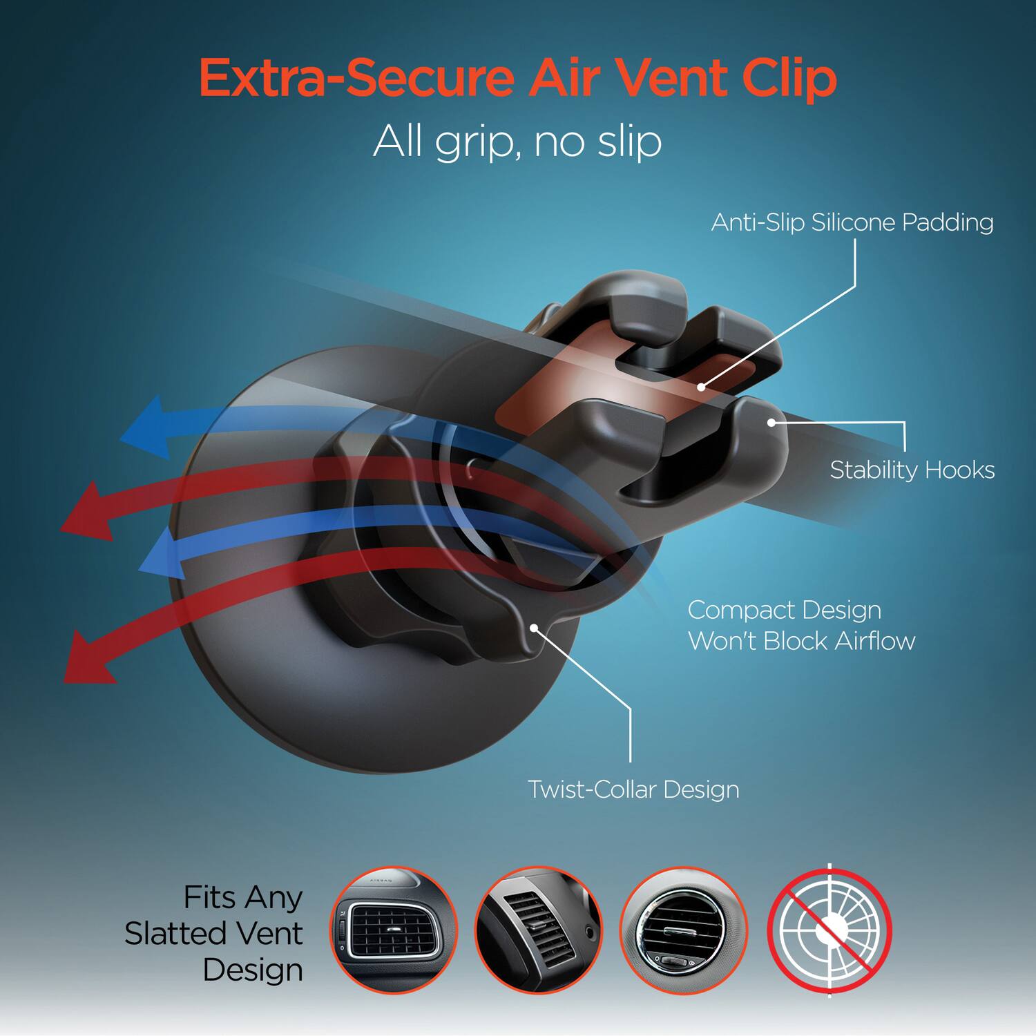 Extra-Secure Air Vent Clip  
All grip, no slip  

- Anti-Slip Silicone Padding  
- Stability Hooks  
- Compact Design Won't Block Airflow  
- Twist-Collar Design  

Fits Any Slatted Vent Design