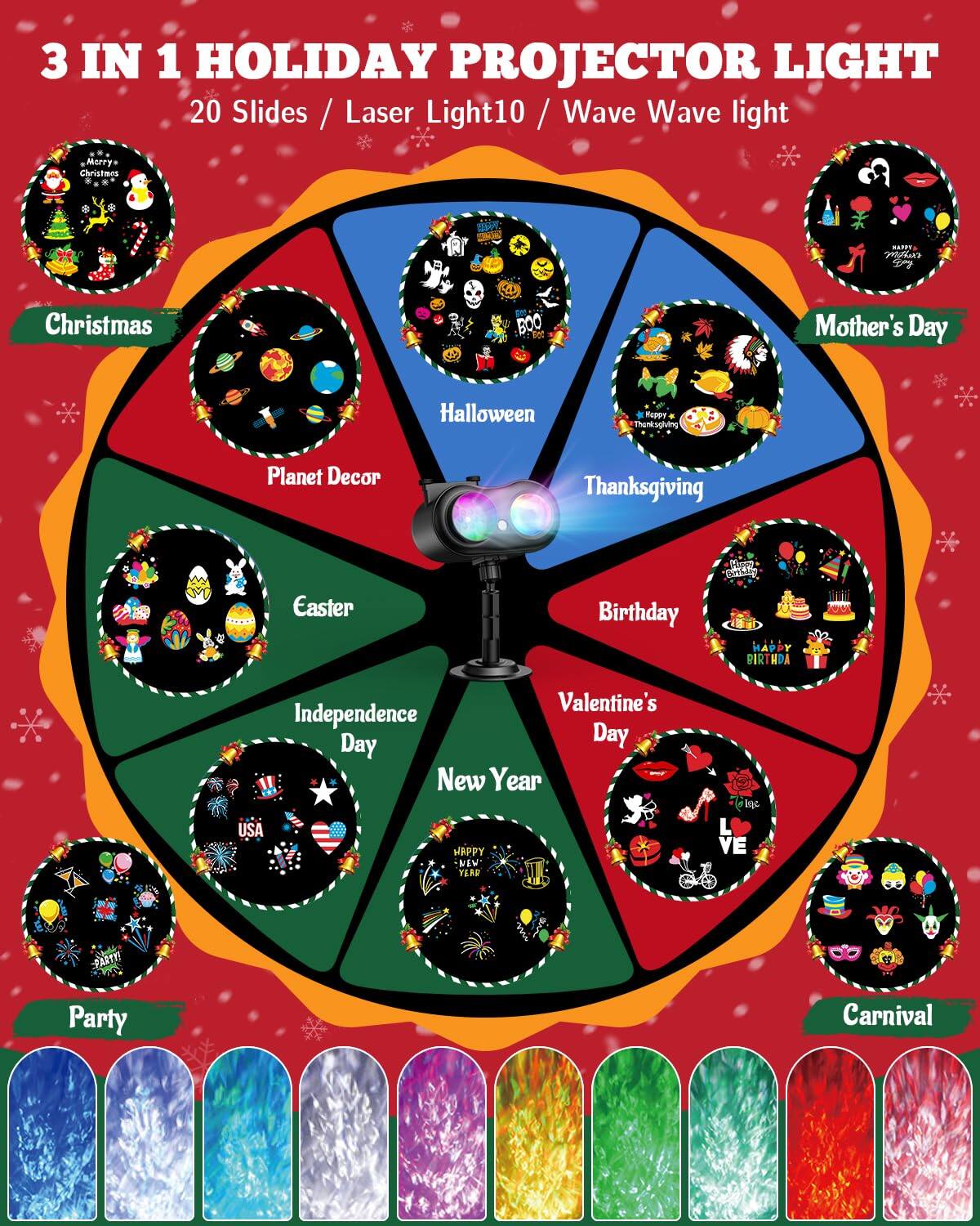 3 IN 1 HOLIDAY PROJECTOR LIGHT  
20 Slides / Laser Light / Wave Wave light  

- Christmas  
- Mother's Day  
- Halloween  
- Thanksgiving  
- Birthday  
- Valentine's Day  
- Independence Day  
- New Year  
- Easter  
- Planet Decor  
- Party  
- Carnival