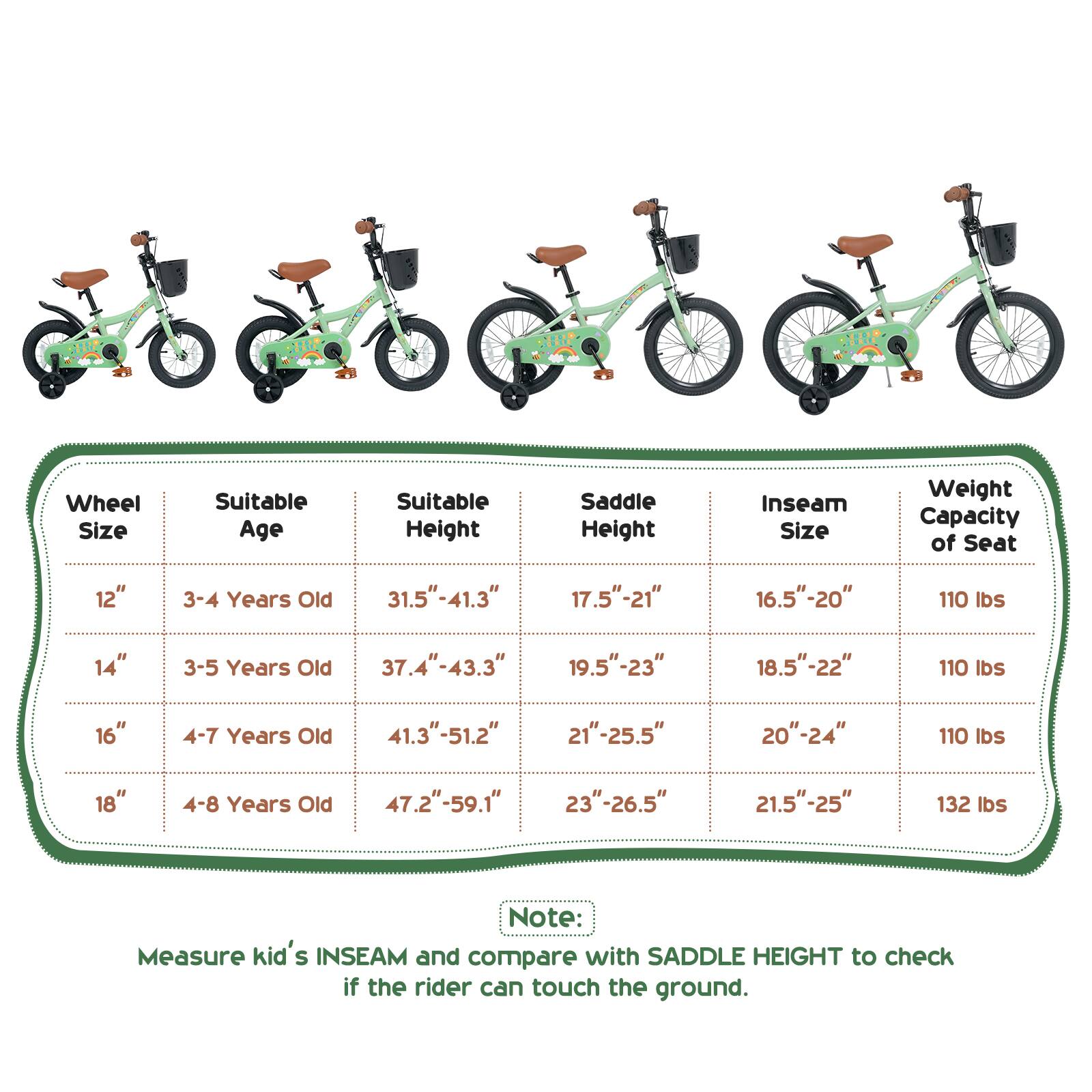 Wheel Size | Suitable Age | Suitable Height | Saddle Height | Inseam Size | Weight Capacity of Seat

12" | 3-4 Years Old | 31.5"-41.3" | 17.5"-21" | 16.5"-20" | 110 lbs

14" | 3-5 Years Old | 37.4"-43.3" | 19.5"-23" | 18.5"-22" | 110 lbs

16" | 4-7 Years Old | 41.3"-51.2" | 21"-25.5" | 20"-24" | 110 lbs

18" | 4-8 Years Old | 47.2"-59.1" | 23"-26.5" | 21.5"-25" | 132 lbs

Note: Measure kid's INSEAM and compare with SADDLE HEIGHT to check if the rider can touch the ground.