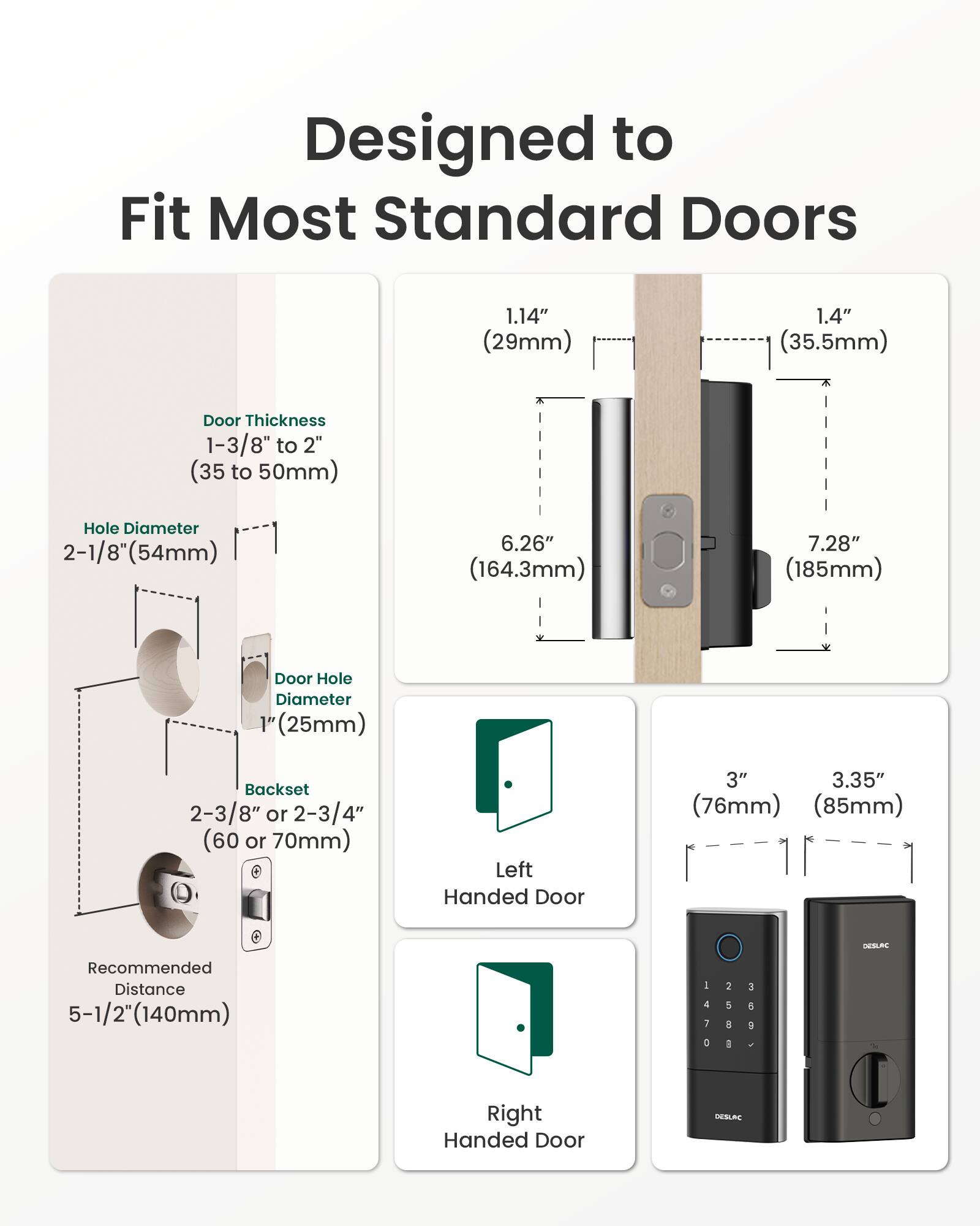 Designed to Fit Most Standard Doors

- Door Thickness: 1.14" (29mm) to 1.4" (35.5mm)
- Door Thickness Range: 1-3/8" to 2" (35 to 50mm)
- Hole Diameter: 2-1/8" (54mm)
- Door Hole Diameter: 1" (25mm)
- Backset: 2-3/8" or 2-3/4" (60 or 70mm)
- Recommended Distance: 5-1/2" (140mm)
- Height: 6.26" (164.3mm) to 7.28" (185mm)
- Left Handed Door: 3" (76mm) to 3.35" (85mm)
- Right Handed Door: 3" (76mm) to 3.35" (85mm)

DESLAC