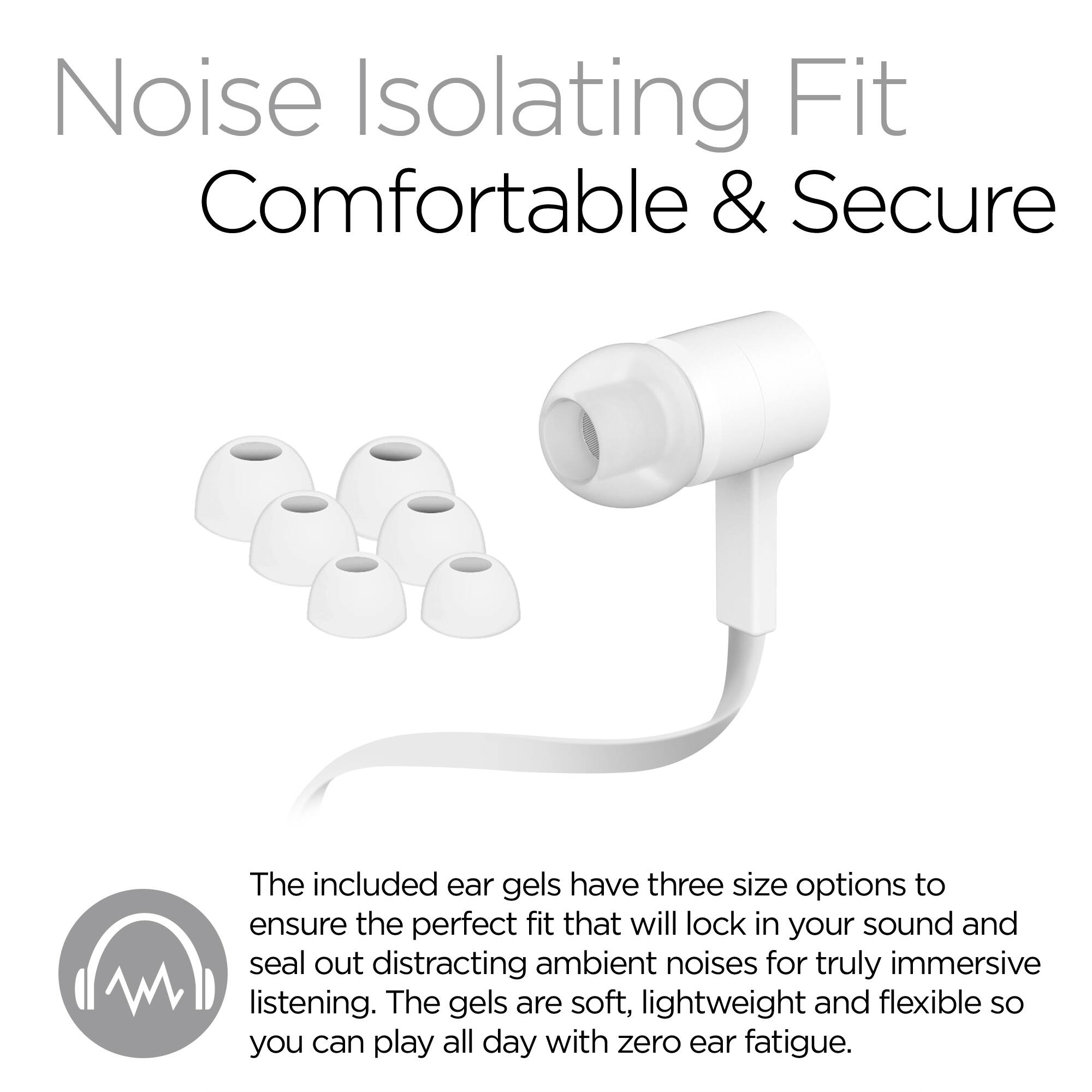 Noise Isolating Fit  
Comfortable & Secure  

The included ear gels have three size options to ensure the perfect fit that will lock in your sound and seal out distracting ambient noises for truly immersive listening. The gels are soft, lightweight and flexible so you can play all day with zero ear fatigue.