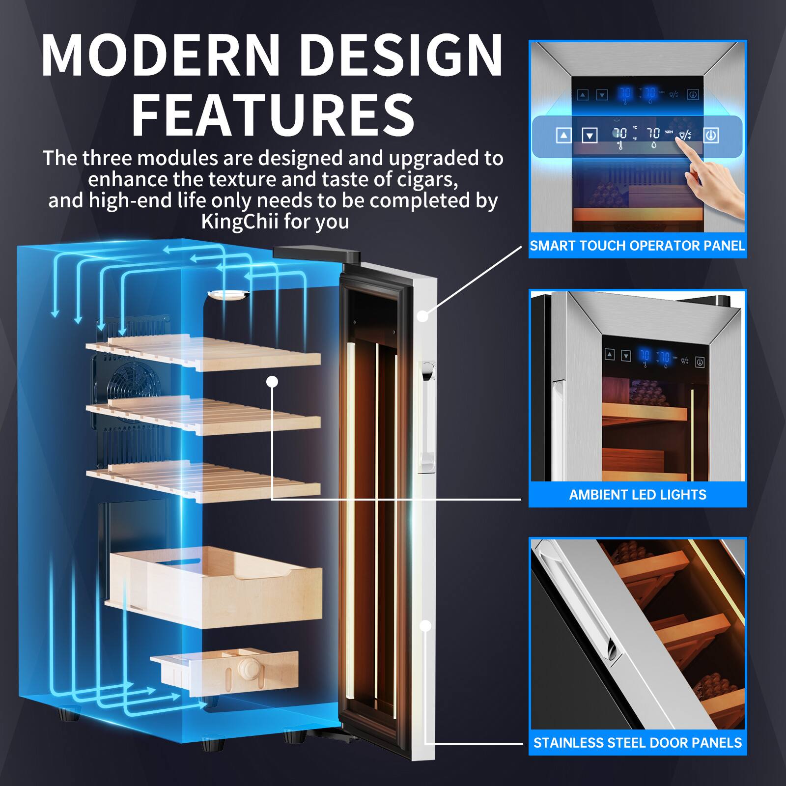 MODERN DESIGN FEATURES

The three modules are designed and upgraded to enhance the texture and taste of cigars, and high-end life only needs to be completed by KingChii for you

SMART TOUCH OPERATOR PANEL

AMBIENT LED LIGHTS

STAINLESS STEEL DOOR PANELS