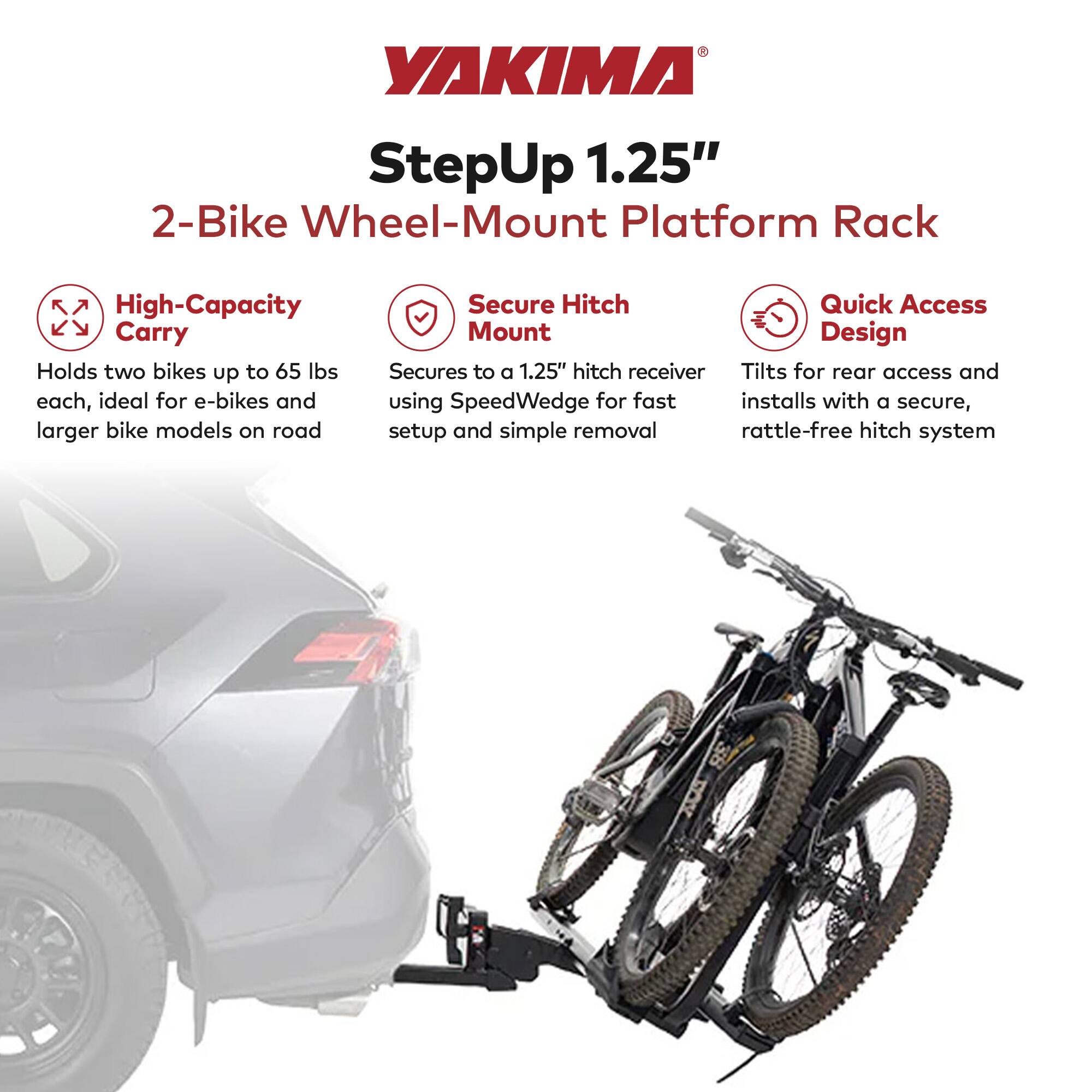 YAKIMA StepUp 1.25" 2-Bike Wheel-Mount Platform Rack

- High-Capacity Carry: Holds two bikes up to 65 lbs each, ideal for e-bikes and larger bike models on road
- Secure Hitch Mount: Secures to a 1.25" hitch receiver using SpeedWedge for fast setup and simple removal
- Quick Access Design: Tilts for rear access and installs with a secure, rattle-free hitch system
