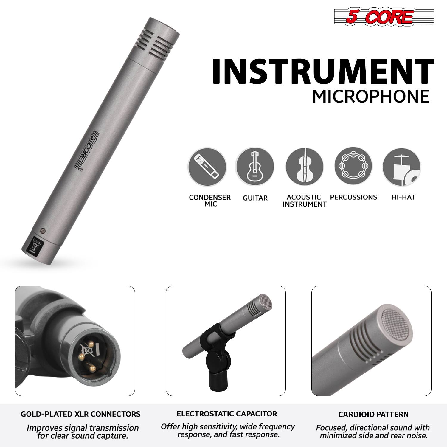 5 CORE INSTRUMENT MICROPHONE

- CONDENSER
- GUITAR
- ACOUSTIC INSTRUMENT
- PERCUSSIONS
- HI-HAT

GOLD-PLATED XLR CONNECTORS
Improves signal transmission for clear sound capture.

ELECTROSTATIC CAPACITOR
Offer high sensitivity, wide frequency response, and fast response.

CARDIOID PATTERN
Focused, directional sound with minimized side and rear noise.