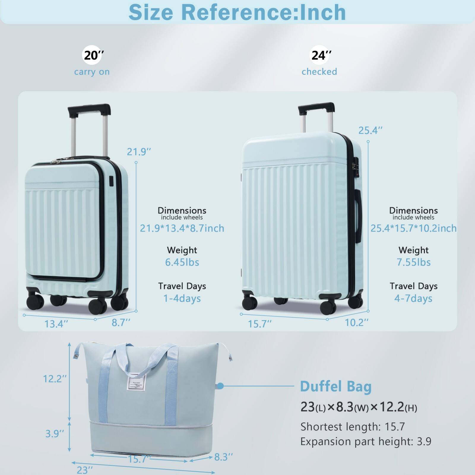 **Size Reference: Inch**

- **20" carry on**
  - Dimensions include wheels: 21.9" x 13.4" x 8.7"
  - Weight: 6.45 lbs
  - Travel Days: 1-4 days

- **24" checked**
  - Dimensions include wheels: 25.4" x 15.7" x 10.2"
  - Weight: 7.55 lbs
  - Travel Days: 4-7 days

- **Duffel Bag**
  - Dimensions: 23(L) x 8.3(w) x 12.2(H)
  - Shortest length: 15.7"
  - Expansion part height: 3.9"