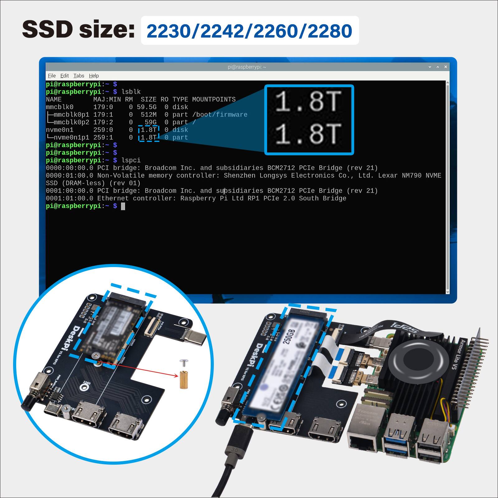 SSD size: 2230/2242/2260/2280

pi@raspberrypi:~ $ lsblk
NAME MAJ:MIN RM SIZE RO TYPE MOUNTPOINTS
mmcblk0 179:0 8 59.5G 8 disk
mmcblk0p1 179:1 0 512M 8 part /boot/firmware
mmcblk0p2 179:2 0 59G 8 part
nvme0n1 259:0 8 1.8T 8 disk
nvme0n1p1 259:1 0 1.8T part

pi@raspberrypi:~ $ lspci
0000:00:00.0 PCI bridge: Broadcom Inc. and subsidiaries BCM2712 PCIe Bridge (rev 21)
0000:01:00.0 Non-Volatile memory controller: Shenzhen Longsys Electronics CO., Ltd. Lexar NM790 NVME (rev 01)
0001:00: