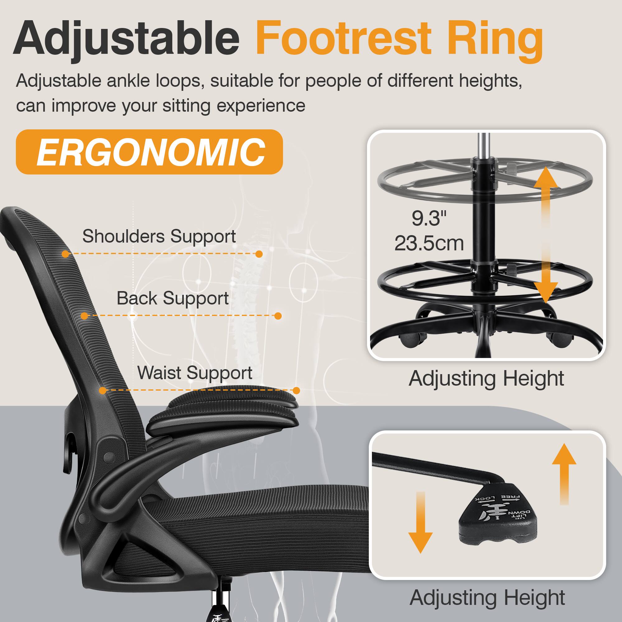 Adjustable Footrest Ring  
Adjustable ankle loops, suitable for people of different heights, can improve your sitting experience  

ERGONOMIC  
Shoulders Support  
Back Support  
Waist Support  

9.3"  
23.5cm  

Adjusting Height  

Adjusting Height