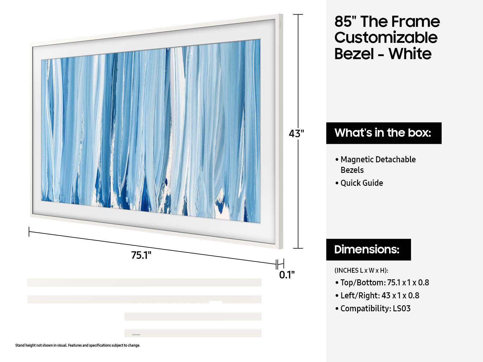 85" The Frame Customizable Bezel - White

What's in the box:
- Magnetic Detachable Bezels
- Quick Guide

Dimensions:
(INCHES Lx W x H):
- Top/Bottom: 75.1 x 1 x 0.8
- Left/Right: 43 x 1 x 0.8

Compatibility: LS03

Stand height not shown in visual. Features and specifications subject to change.