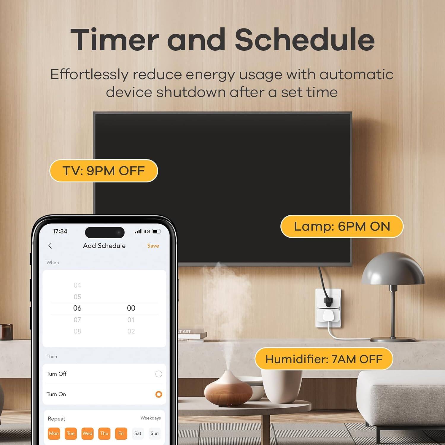 Timer and Schedule

Effortlessly reduce energy usage with automatic device shutdown after a set time

TV: 9PM OFF

Lamp: 6PM ON

Humidifier: 7AM OFF

Add Schedule

When
04 05 06 00 07 01 08 02

Then
Turn Off
Turn On

Repeat
Weekdays
Mon Tue Wed Thu Fri Sat Sun