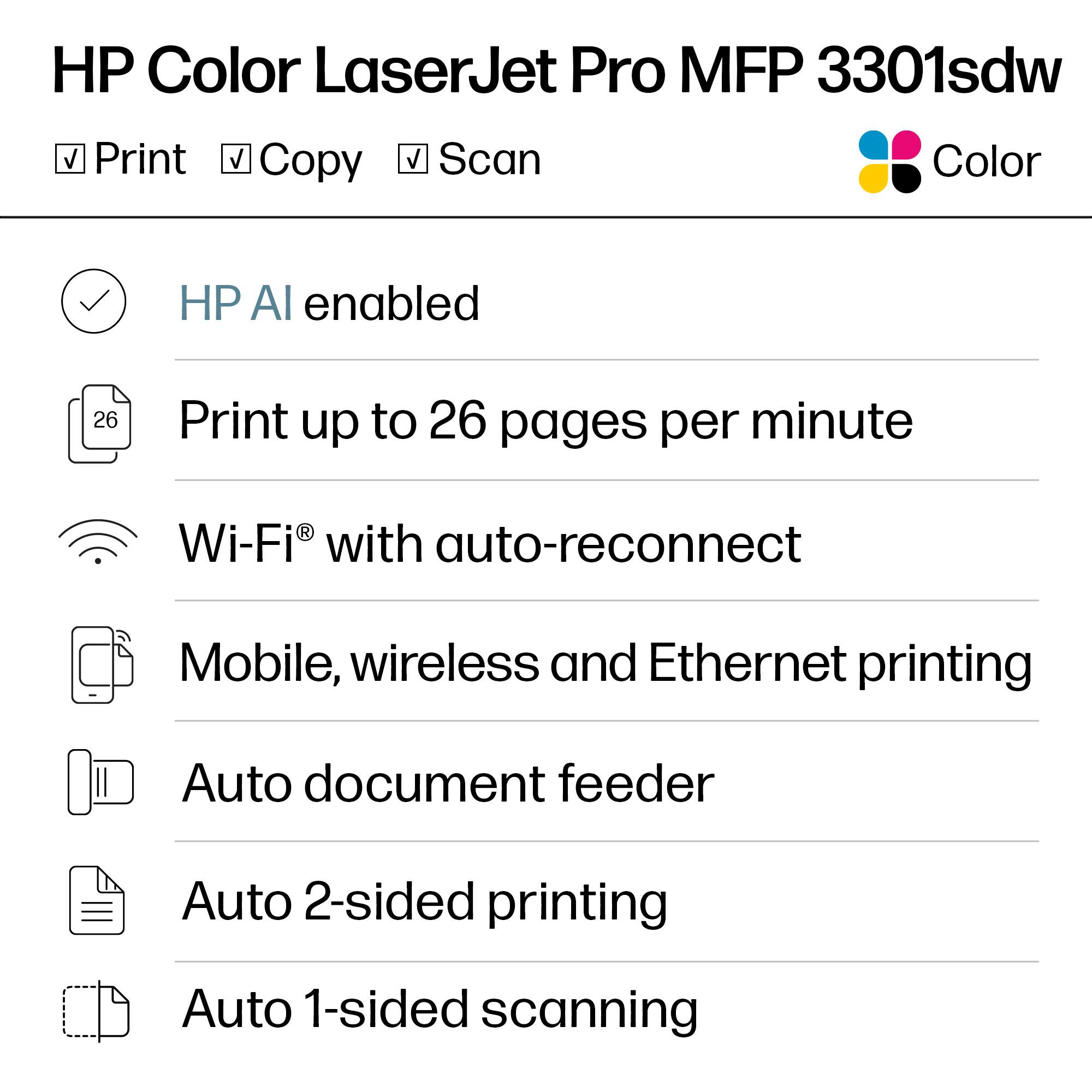 HP Color LaserJet Pro MFP 3301sdw

- Print
- Copy
- Scan
- Color

HP AI enabled

Print up to 26 pages per minute

Wi-Fi® with auto-reconnect

Mobile, wireless and Ethernet printing

Auto document feeder

Auto 2-sided printing

Auto 1-sided scanning