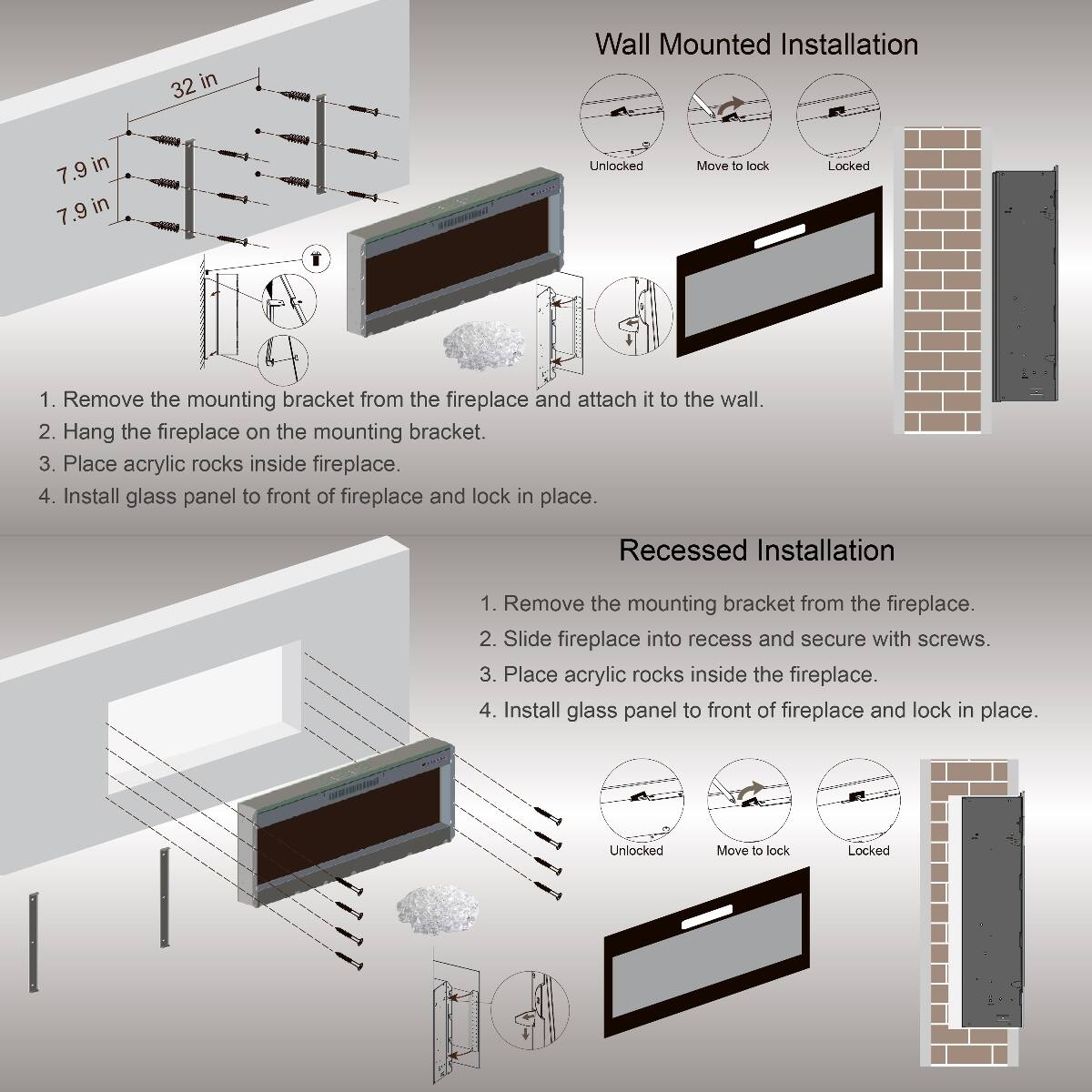 32 in  
7.9 in  
7.9 in  

Wall Mounted Installation  
1. Remove the mounting bracket from the fireplace and attach it to the wall.  
2. Hang the fireplace on the mounting bracket.  
3. Place acrylic rocks inside fireplace.  
4. Install glass panel to front of fireplace and lock in place.  

Recessed Installation  
1. Remove the mounting bracket from the fireplace.  
2. Slide fireplace into recess and secure with screws.  
3. Place acrylic rocks inside the fireplace.  
4. Install glass panel to front of fireplace and lock in place.  

Unlocked  
Move to lock  
Locked