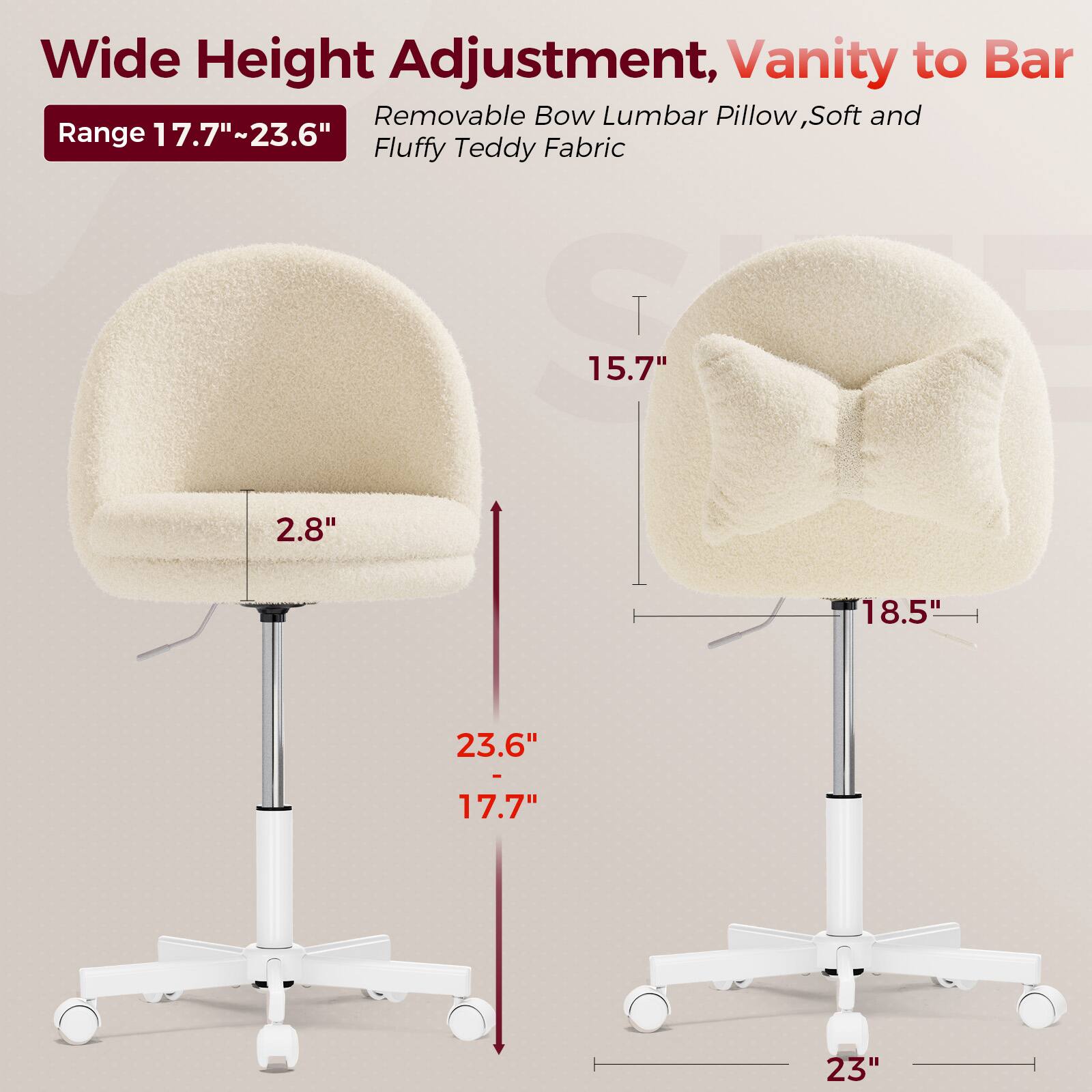 Wide Height Adjustment, Vanity to Bar  
Range 17.7"~23.6"  
Removable Bow Lumbar Pillow, Soft and Fluffy Teddy Fabric  

2.8"  
15.7"  
18.5"  
23"