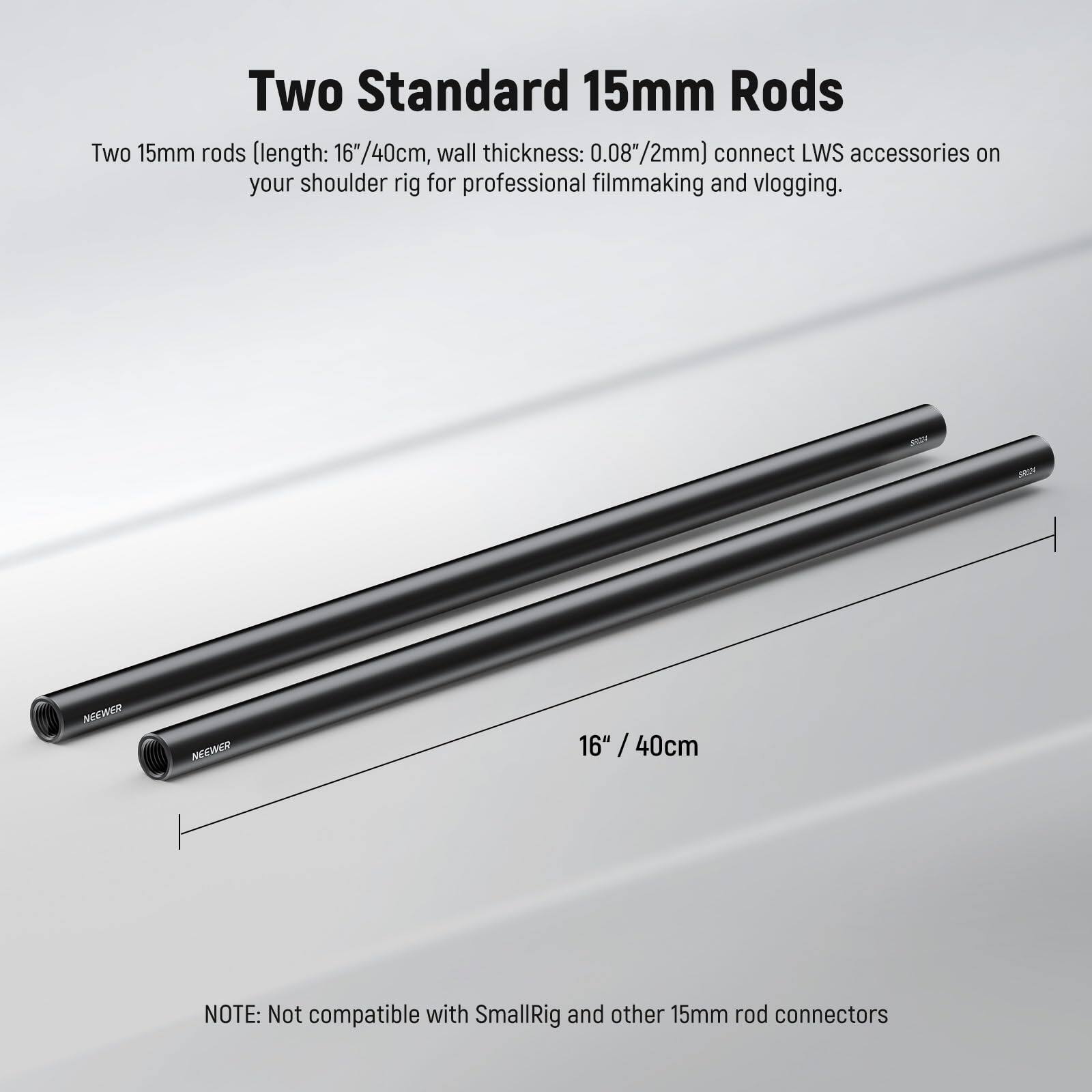 Two Standard 15mm Rods

Two 15mm rods (length: 16" / 40cm, wall thickness: 0.08" / 2mm) connect LWS accessories on your shoulder rig for professional filmmaking and vlogging.

NEEWER

NOTE: Not compatible with SmallRig and other 15mm rod connectors