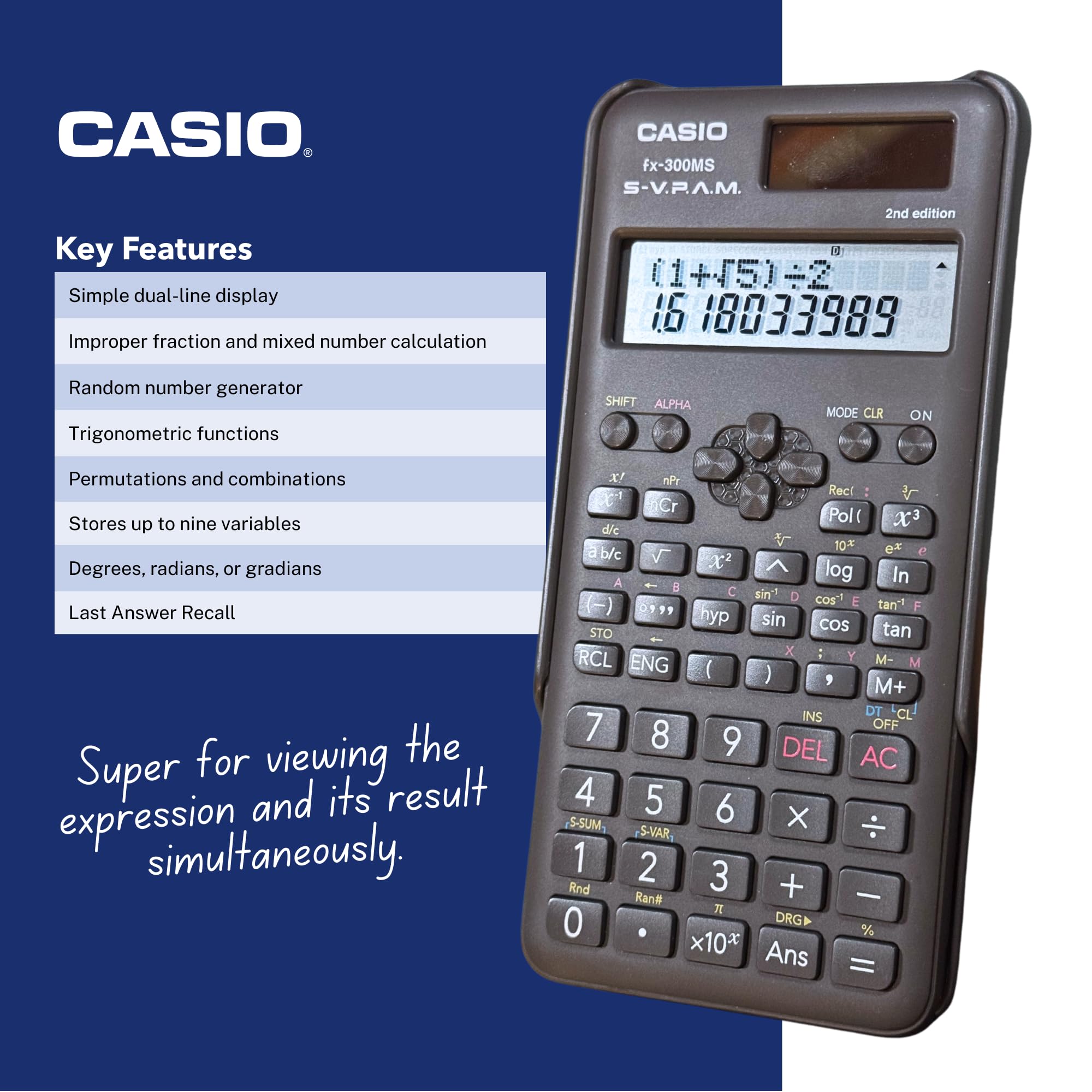 **CASIO**

**Key Features**

- Simple dual-line display
- Improper fraction and mixed number calculation
- Random number generator
- Trigonometric functions
- Permutations and combinations
- Stores up to nine variables
- Degrees, radians, or gradians
- Last Answer Recall

**Super for viewing the expression and its result simultaneously.**

**CASIO fx-300MS S-V.P.A.M. 2nd edition**

- (1+45)-2
- 16 18833989

**Buttons:**

- SHIFT ALPHA
- MODE CLR ON
- nPr
- nCr
- Pol( x d/e
- 10^x
- e^x
- b/c
- X!
- nP
- Rec
- Cr
- X^2
- A log
- In
- C sin
- D cos
- E tan
- P hyp
- sin
- cos
- tan
- STO
- tan x
- : Y
- RCL
- ENG
- M-
- M+
- ( )
- ,
- M+
- INS
- DT
- CL
- 7 OFF