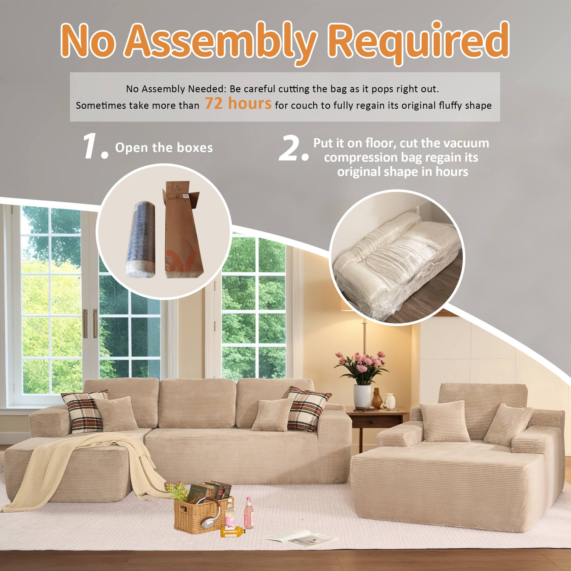 No Assembly Required

No Assembly Needed: Be careful cutting the bag as it pops right out. Sometimes take more than 72 hours for couch to fully regain its original fluffy shape

1. Open the boxes

2. Put it on floor, cut the vacuum compression bag regain its original shape in hours