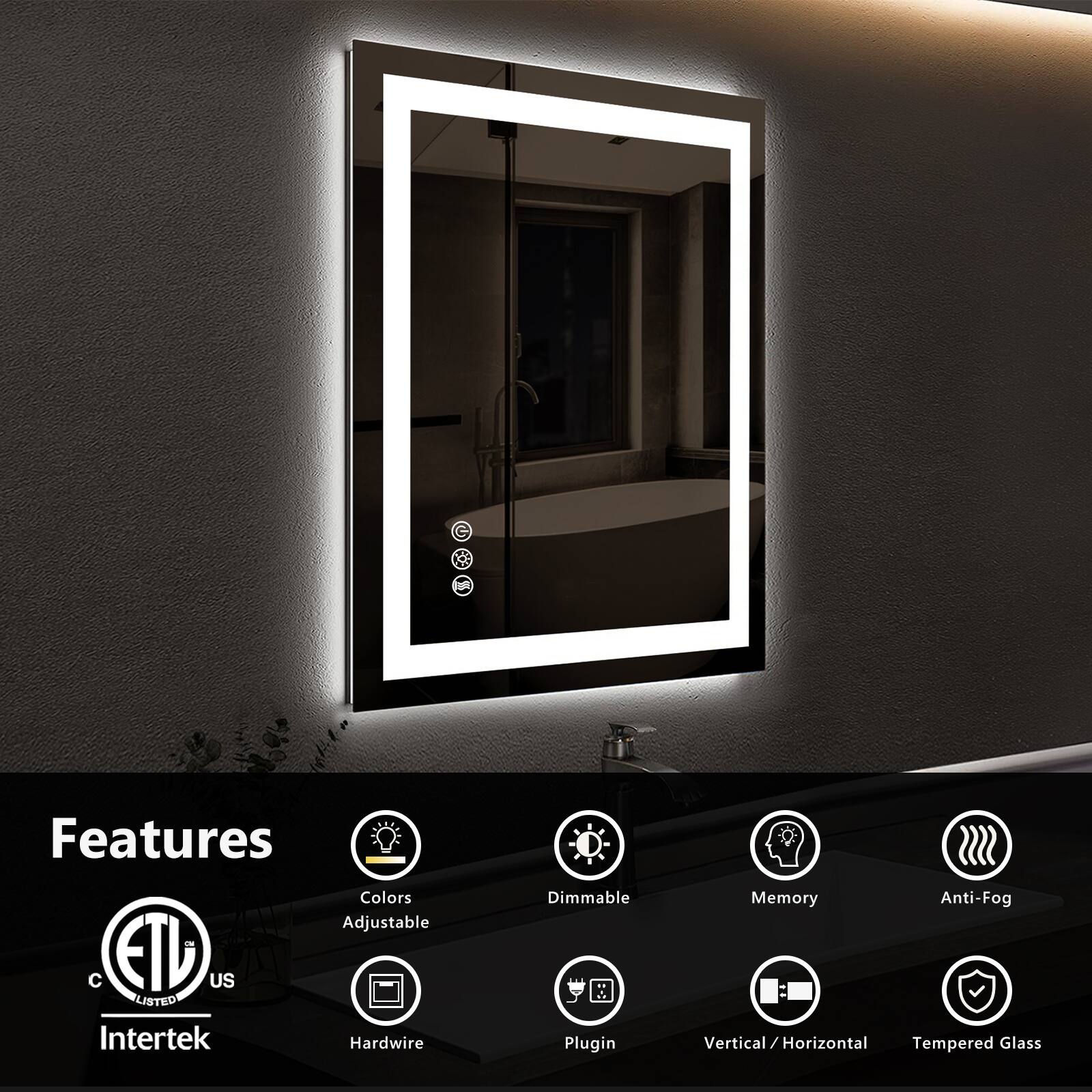 Features

- Colors Adjustable
- Dimmable
- Memory
- Anti-Fog
- Hardwire
- Plugin
- Vertical / Horizontal
- Tempered Glass

ETL US LISTED Intertek