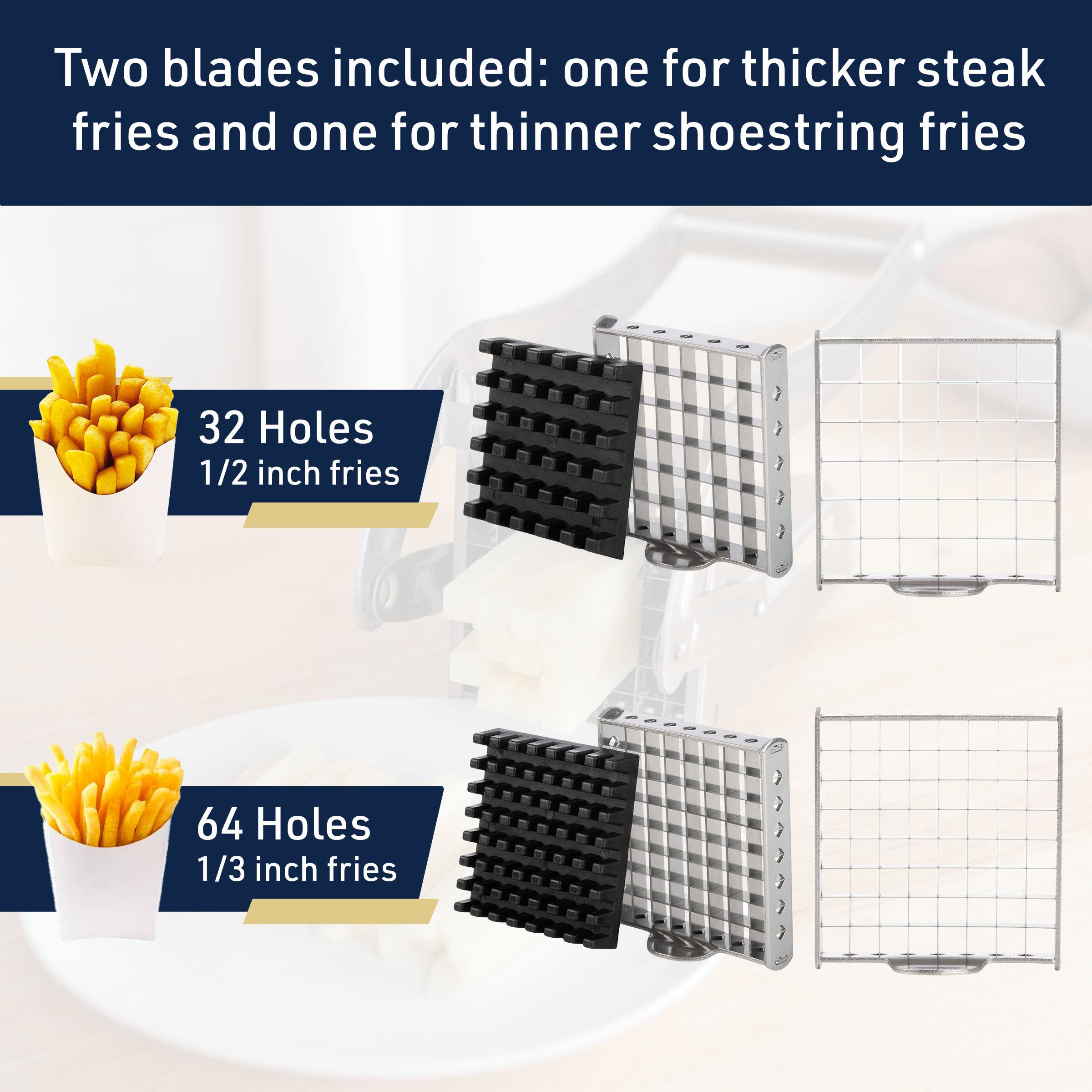 Two blades included: one for thicker steak fries and one for thinner shoestring fries

32 Holes  
1/2 inch fries

64 Holes  
1/3 inch fries