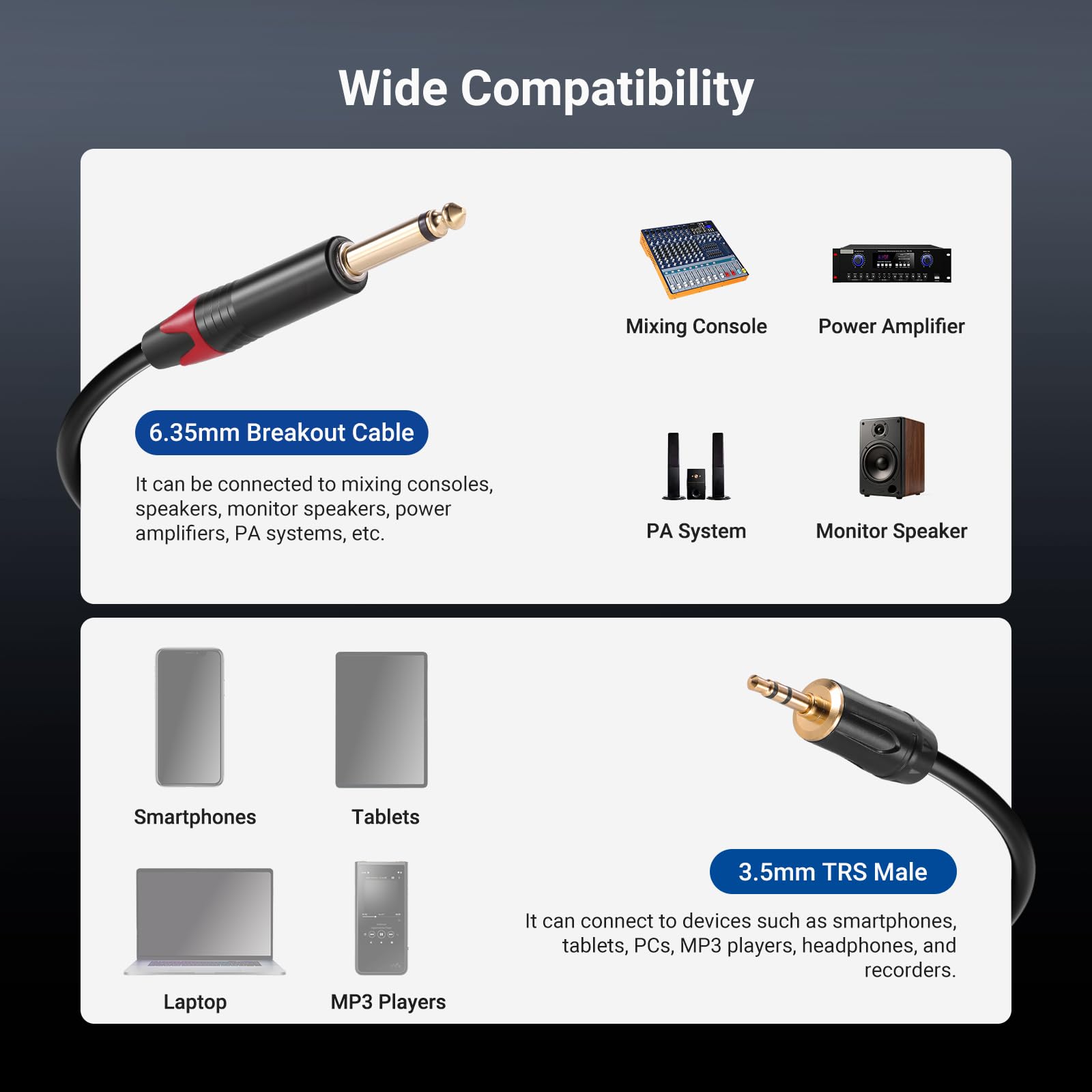 Wide Compatibility

**6.35mm Breakout Cable**
- It can be connected to mixing consoles, speakers, monitor speakers, power amplifiers, PA systems, etc.

**3.5mm TRS Male**
- It can connect to devices such as smartphones, tablets, PCs, MP3 players, headphones, and recorders.

Devices:
- Mixing Console
- Power Amplifier
- PA System
- Monitor Speaker
- Smartphones
- Tablets
- Laptop
- MP3 Players