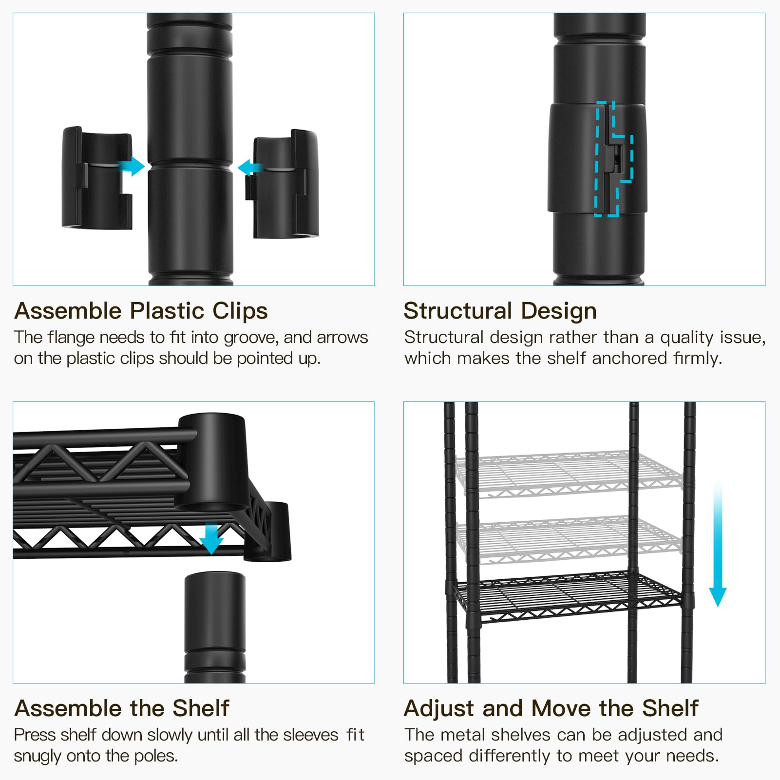 **Assemble Plastic Clips**  
The flange needs to fit into groove, and arrows on the plastic clips should be pointed up.

**Structural Design**  
Structural design rather than a quality issue, which makes the shelf anchored firmly.

**Assemble the Shelf**  
Press shelf down slowly until all the sleeves fit snugly onto the poles.

**Adjust and Move the Shelf**  
The metal shelves can be adjusted and spaced differently to meet your needs.