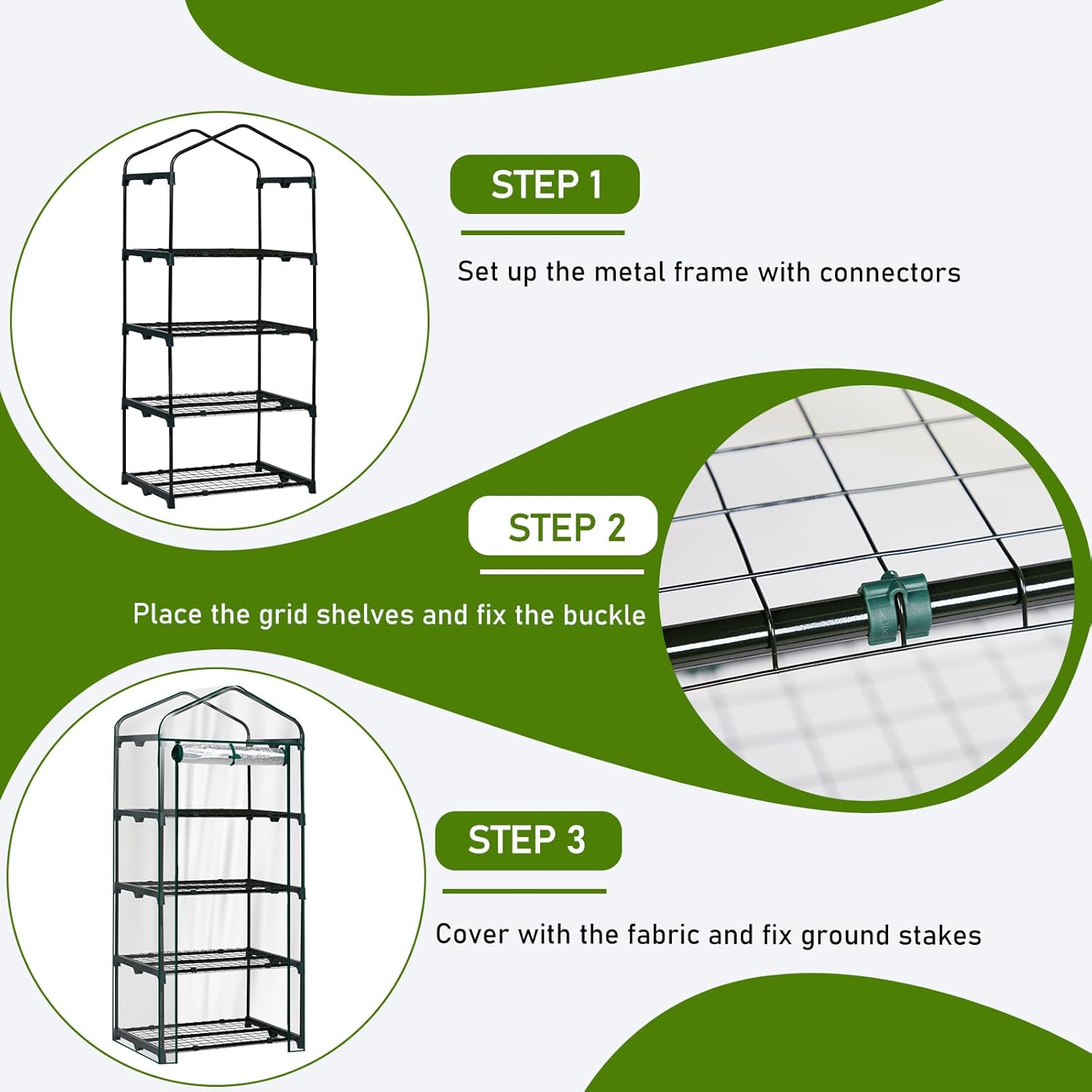 STEP 1: Set up the metal frame with connectors  
STEP 2: Place the grid shelves and fix the buckle  
STEP 3: Cover with the fabric and fix ground stakes