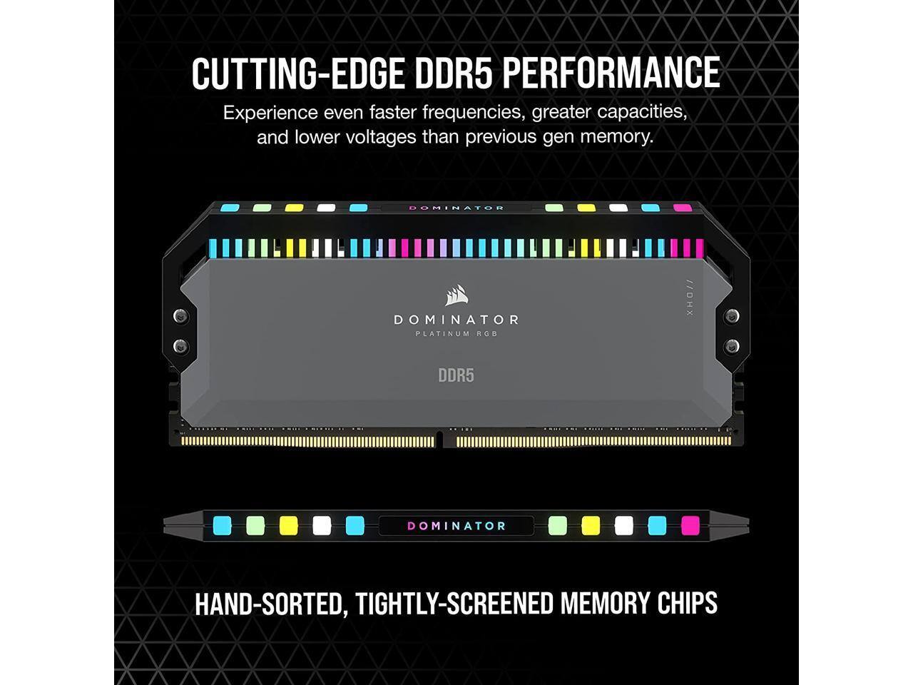 CUTTING-EDGE DDR5 PERFORMANCE  
Experience even faster frequencies, greater capacities, and lower voltages than previous gen memory.

DOMINATOR PLATINUM RGB  
DDR5

HAND-SORTED, TIGHTLY-SCREENED MEMORY CHIPS