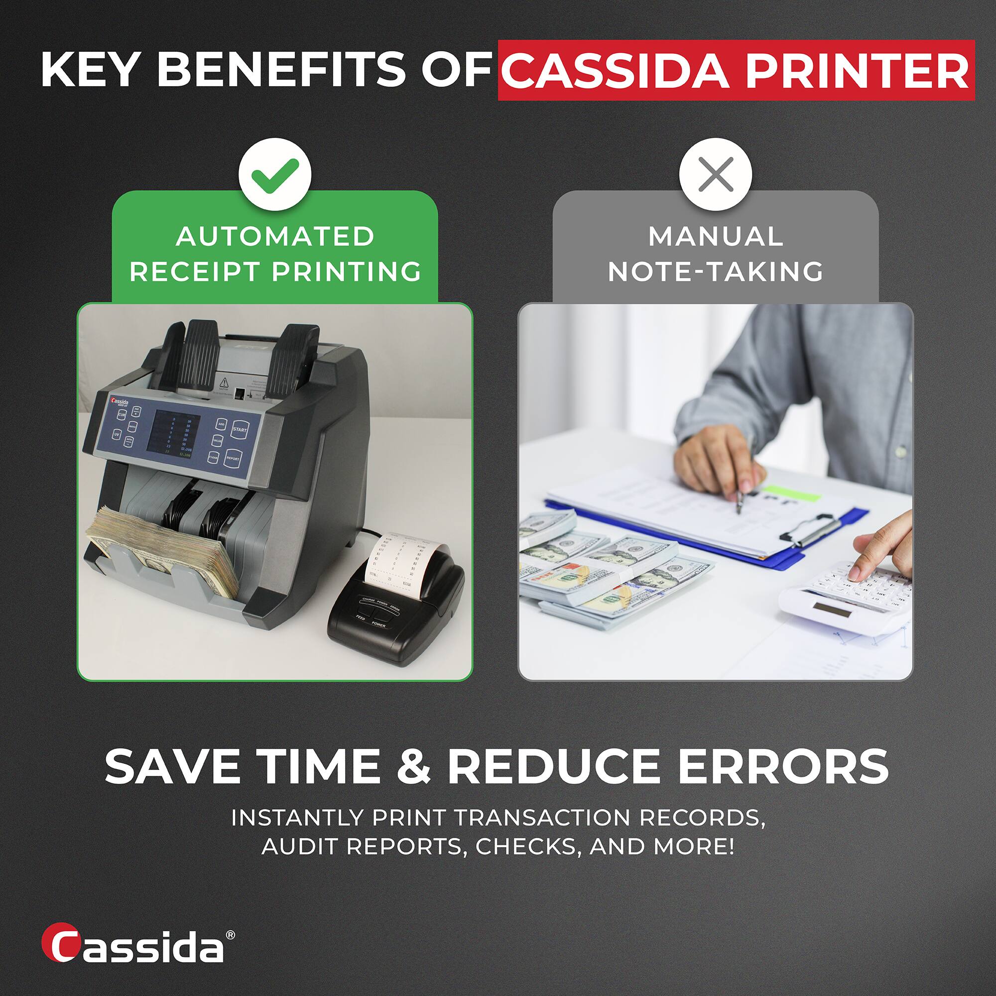 KEY BENEFITS OF CASSIDA PRINTER

- AUTOMATED RECEIPT PRINTING
- MANUAL NOTE-TAKING

SAVE TIME & REDUCE ERRORS

INSTANTLY PRINT TRANSACTION RECORDS, AUDIT REPORTS, CHECKS, AND MORE!

Cassida