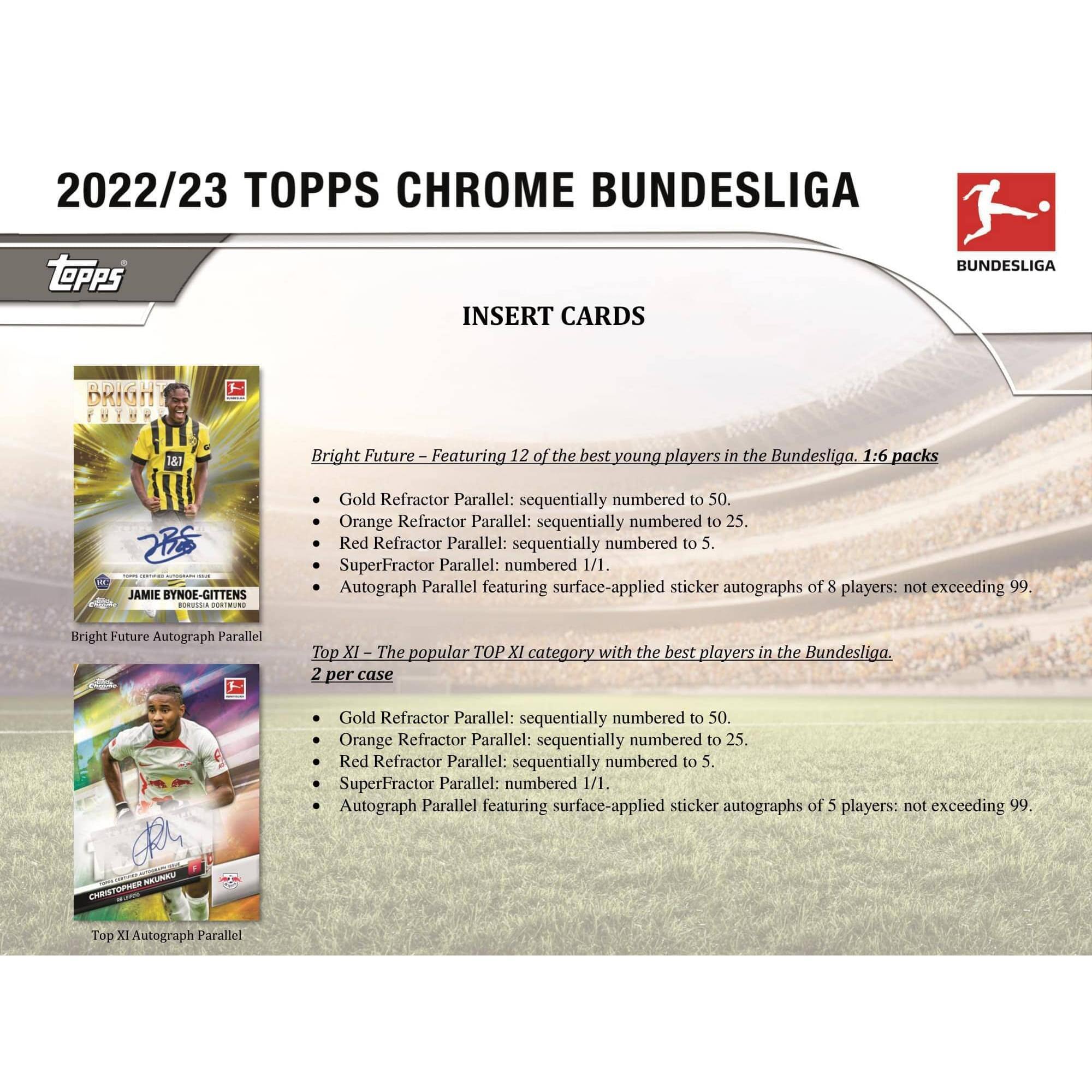 2022/23 TOPPS CHROME BUNDESLIGA

INSERT CARDS

Bright Future – Featuring 12 of the best young players in the Bundesliga. 1:6 packs

- Gold Refractor Parallel: sequentially numbered to 50.
- Orange Refractor Parallel: sequentially numbered to 25.
- Red Refractor Parallel: sequentially numbered to 5.
- SuperFractor Parallel: numbered 1/1.
- Autograph Parallel featuring surface-applied sticker autographs of 8 players: not exceeding 99.

Top XI – The popular TOP XI category with the best players in the Bundesliga. 2 per case

- Gold Refractor Parallel: sequentially numbered to 50.
- Orange Refractor Parallel: sequentially numbered to 25.
- Red Refractor Parallel: sequentially numbered to 5.
- SuperFractor Parallel: numbered 1/1.
- Autograph Parallel featuring surface-applied sticker autographs of 5 players: not exceeding 99.

JAMIE BYNOE-GITTENS
Bright Future Autograph Parallel

CHRISTOPHER HUMMEL
Top XI Autograph Parallel