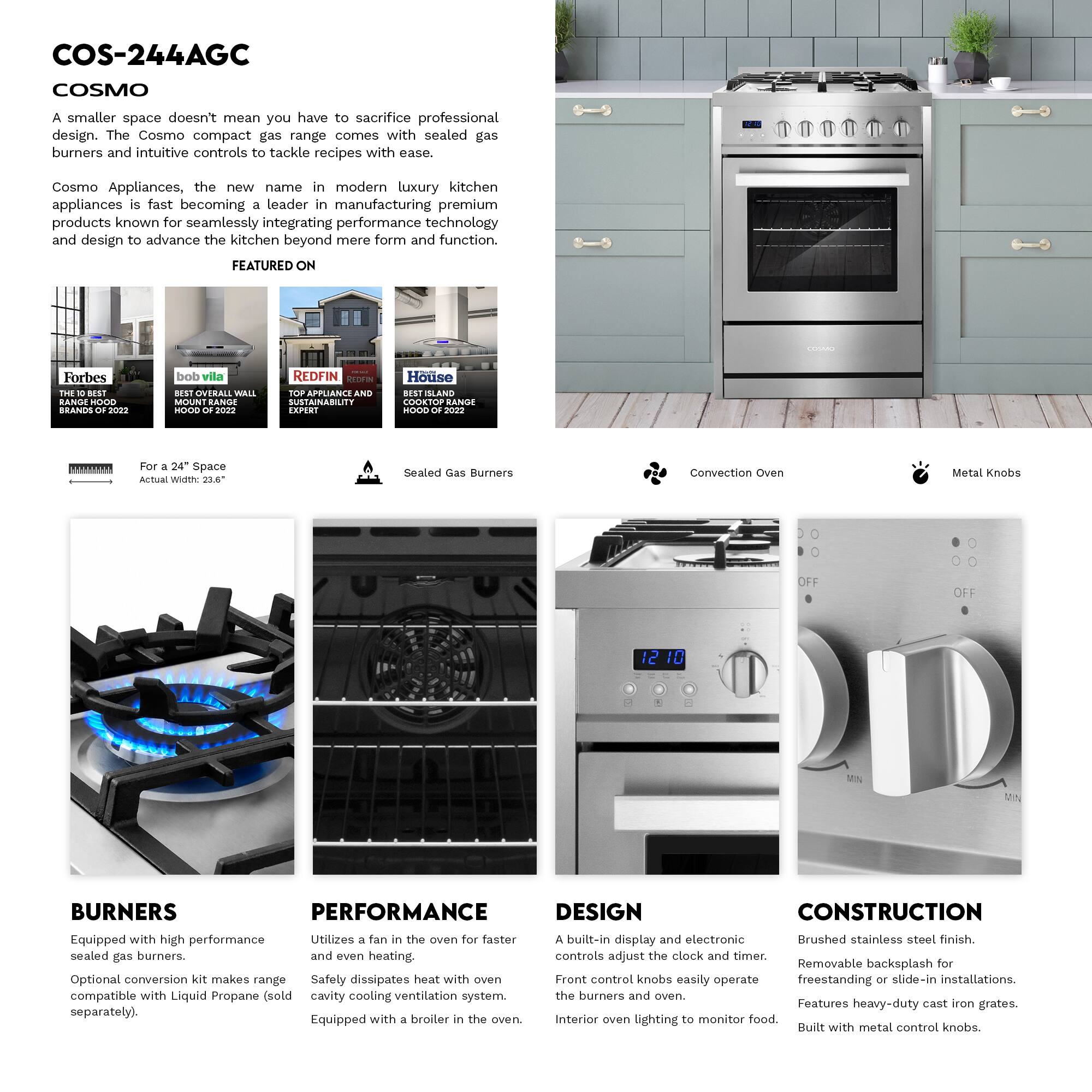 COS-244AGC COSMO

A smaller space doesn't mean you have to sacrifice professional design. The Cosmo compact gas range comes with sealed gas burners and intuitive controls to tackle recipes with ease.

Cosmo Appliances, the new name in modern luxury kitchen appliances is fast becoming a leader in manufacturing premium products known for seamlessly integrating performance technology and design to advance the kitchen beyond mere form and function.

FEATURED ON
- Forbes THE BEST BRANDS 2022
- bob vila BEST OVERALL WALL MOUNT RANGE HOOD
- REDFIN TOP APPLIANCE AND SUSTAINABILITY EXPERT
- House SLAND COOKTOP RANGE HOOD 2022

For 24" Space Width:
- Sealed Gas Burners
- Convection Oven
- Metal Knobs

BURNERS
Equipped with high performance sealed gas burners.
Optional conversion kit makes range compatible with Liquid Propane (sold separately).

PERFORMANCE
Utilizes a fan in the oven for faster and even heating.
Safety dissipates heat with oven cavity cooling ventilation system.
Equipped with a broiler in the oven.

DESIGN
A built-in display and electronic controls adjust the clock and timer.
Front control knobs easily
