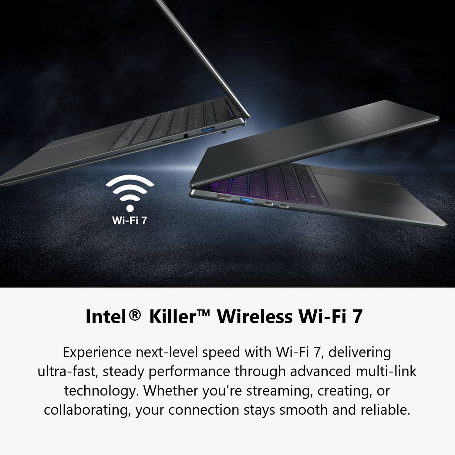 Wi-Fi 7 Intel® Killer™ Wireless Wi-Fi 7

Experience next-level speed with Wi-Fi 7, delivering ultra-fast, steady performance through advanced multi-link technology. Whether you're streaming, creating, or collaborating, your connection stays smooth and reliable.