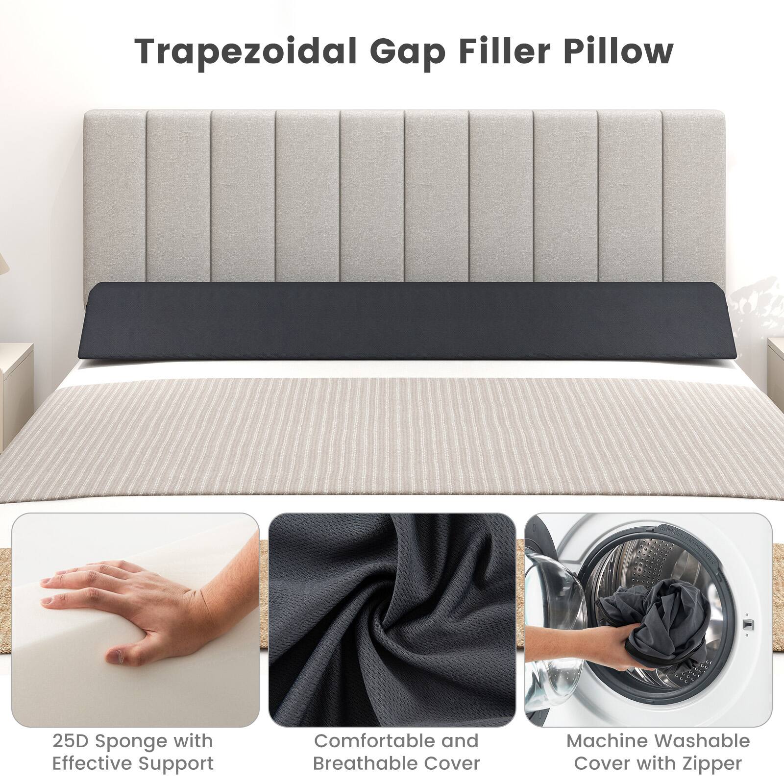 Trapezoidal Gap Filler Pillow

25D Sponge with Effective Support

Comfortable and Breathable Cover

Machine Washable Cover with Zipper