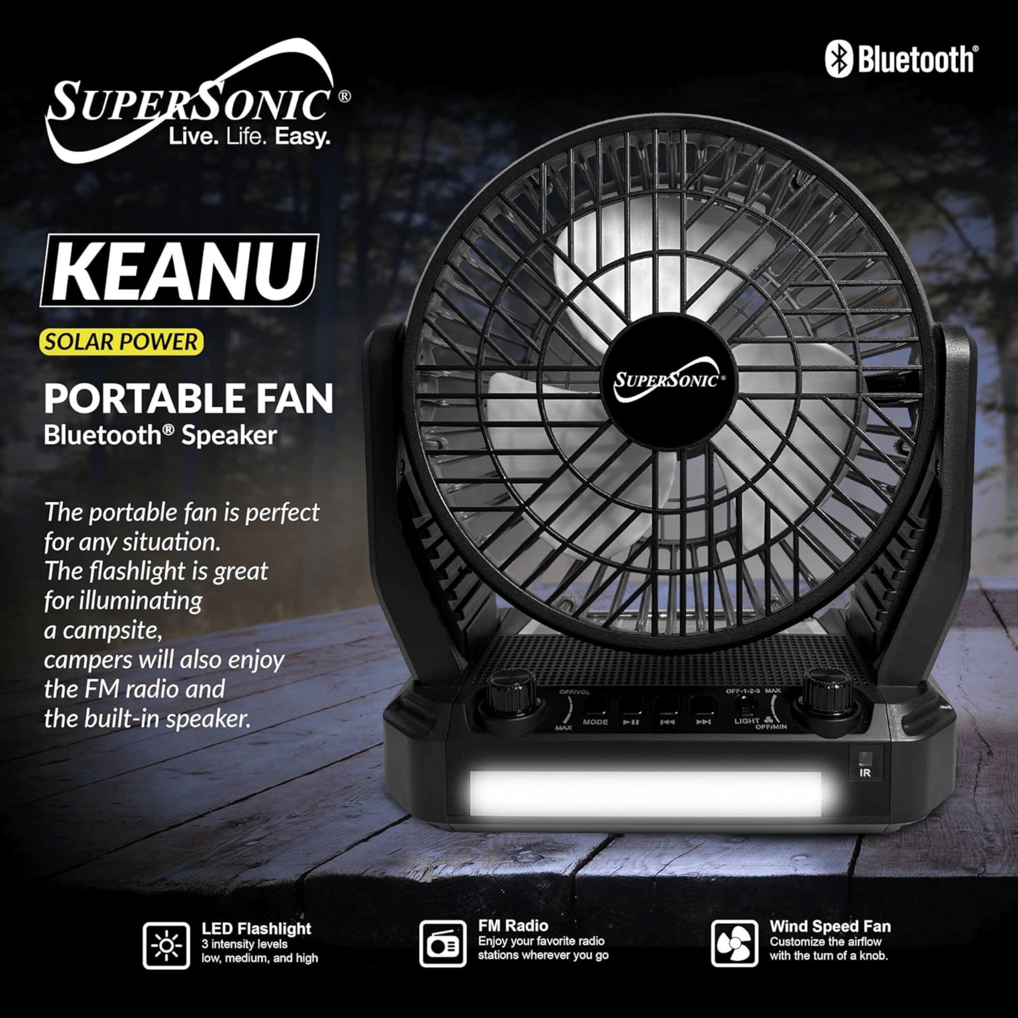 **SUPERSOONIC**  
Live. Life. Easy.

**KEANU**  
SOLAR POWER  
PORTABLE FAN  
Bluetooth® Speaker

The portable fan is perfect for any situation. The flashlight is great for illuminating a campsite, campers will also enjoy the FM radio and the built-in speaker.

- LED Flashlight  
  3 intensity levels: low, medium, and high

- FM Radio  
  Enjoy your favorite radio stations wherever you go

- Wind Speed Fan  
  Customize the airflow with the turn of a knob.