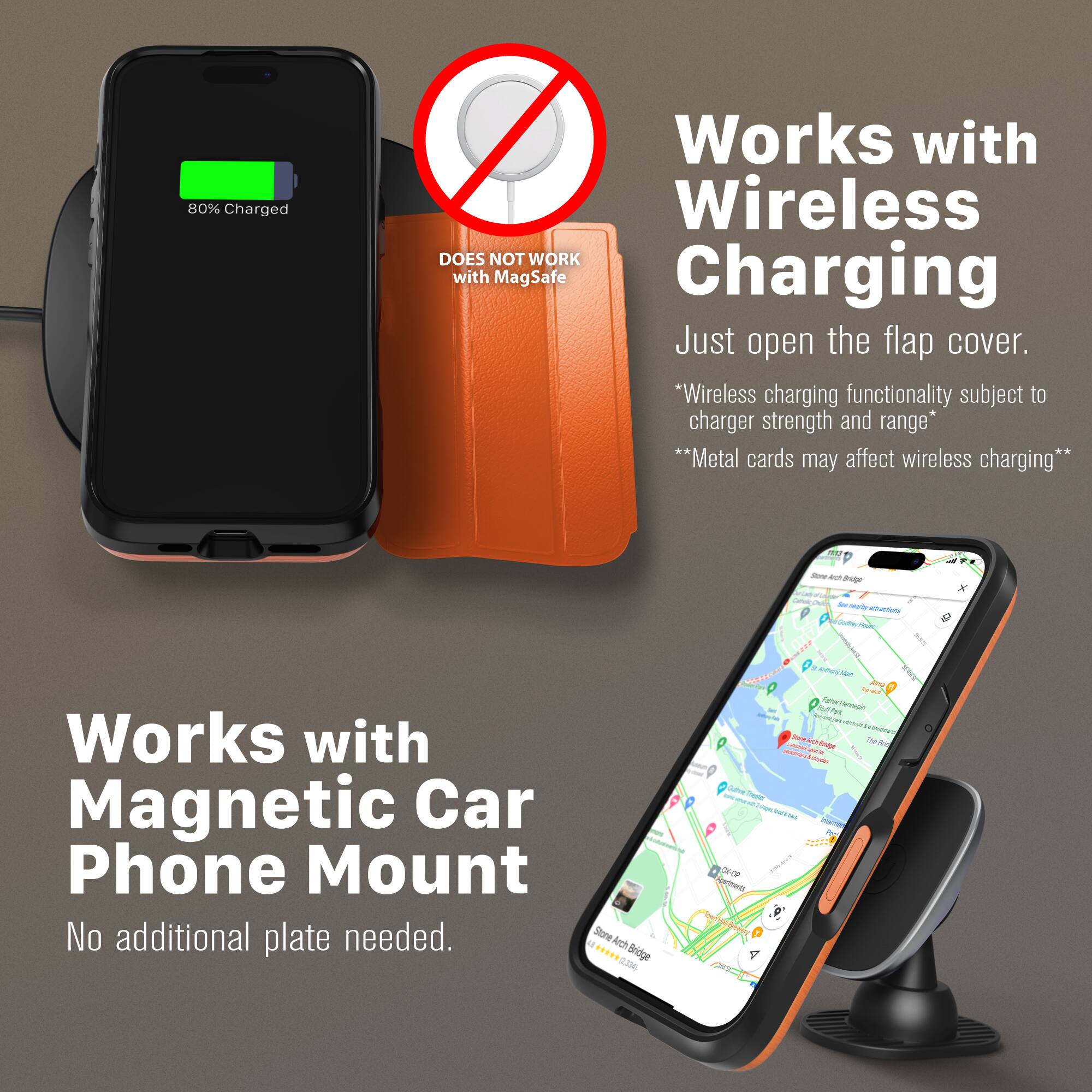 80% Charged  
Works with Wireless  
DOES NOT WORK with MagSafe Charging  
Just open the flap cover.  
*Wireless charging functionality subject to charger strength and range*  
**Metal cards may affect wireless charging**  

Works with Magnetic Car Phone Mount  
No additional plate needed.