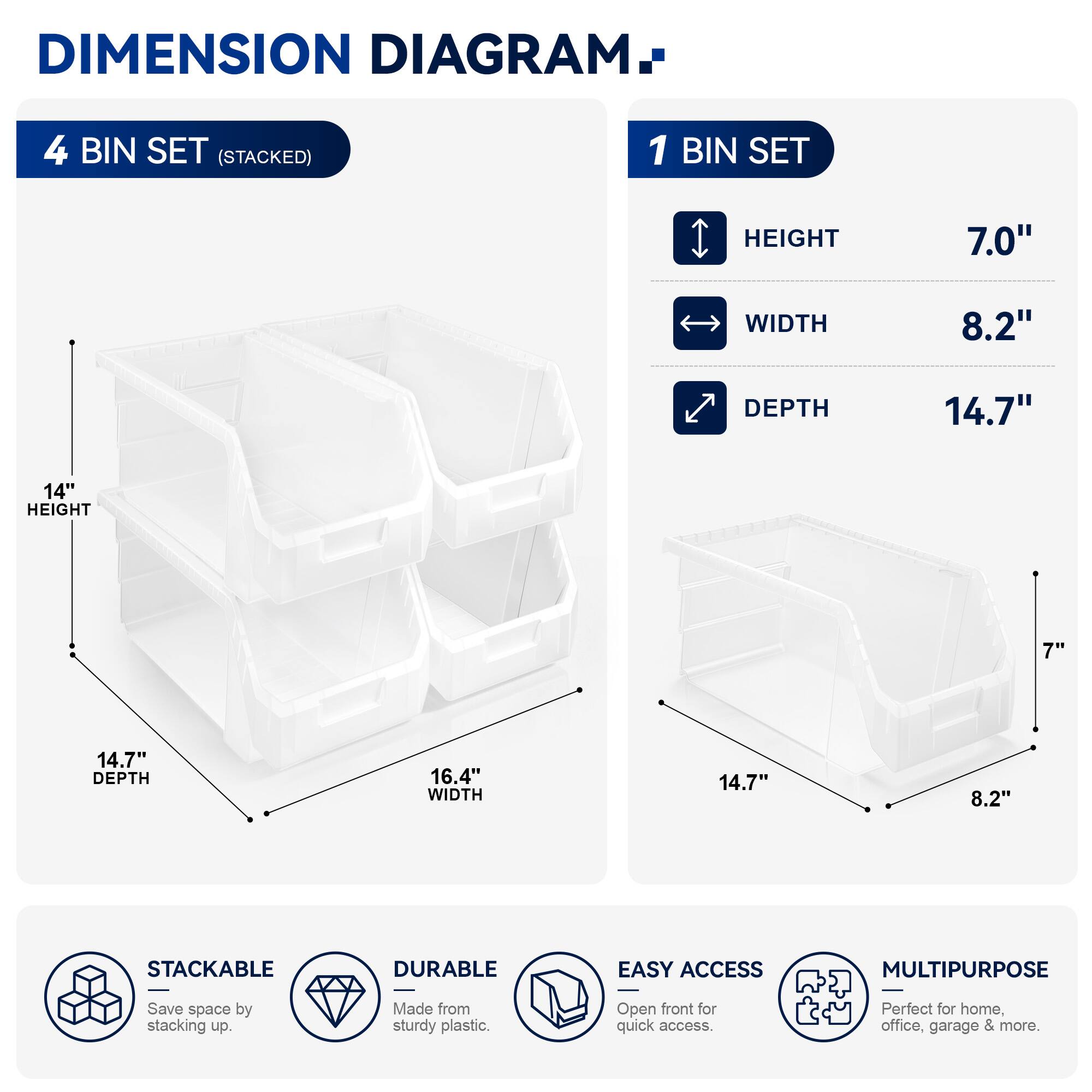 DIMENSION DIAGRAM

4 BIN SET (STACKED)
- HEIGHT: 14"
- WIDTH: 16.4"
- DEPTH: 14.7"

1 BIN SET
- HEIGHT: 7.0"
- WIDTH: 8.2"
- DEPTH: 14.7"

STACKABLE
DURABLE
EASY ACCESS
MULTIPURPOSE

Save space by stacking up. Made from sturdy plastic. Open front for quick access. Perfect for home, office, garage & more.