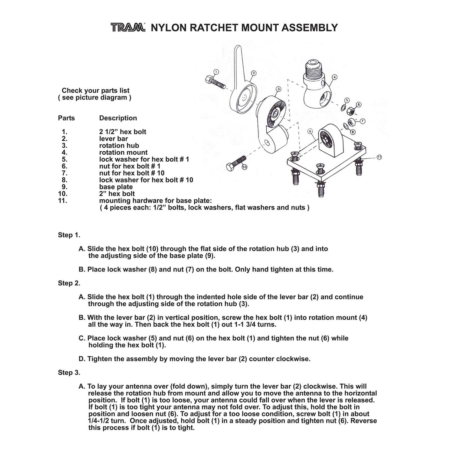 **TRAM® NYLON RATCHET MOUNT ASSEMBLY**

Check your parts list (see picture diagram)

**Parts**  
1. 2 1/2" hex bolt  
2. lever bar  
3. rotation hub  
4. rotation mount  
5. lock washer for hex bolt #1  
6. nut for hex bolt #1  
7. nut for hex bolt #10  
8. lock washer for hex bolt #10  
9. base plate  
10. 2" hex bolt  
11. mounting hardware for base plate: (4 pieces each: 1/2" bolts, lock washers, flat washers and nuts)

**Step 1.**  
A. Slide the hex bolt (10) through the flat side of the rotation hub (3) and into the adjusting side of the base plate (9).  
B. Place lock washer (8) and nut (7) on the bolt. Only hand tighten at this time.

**Step 2.**  
A. Slide the hex bolt (1) through the indented hole side of the lever bar (2) and continue through the adjusting side of the rotation hub (3).  
B. With the lever bar (