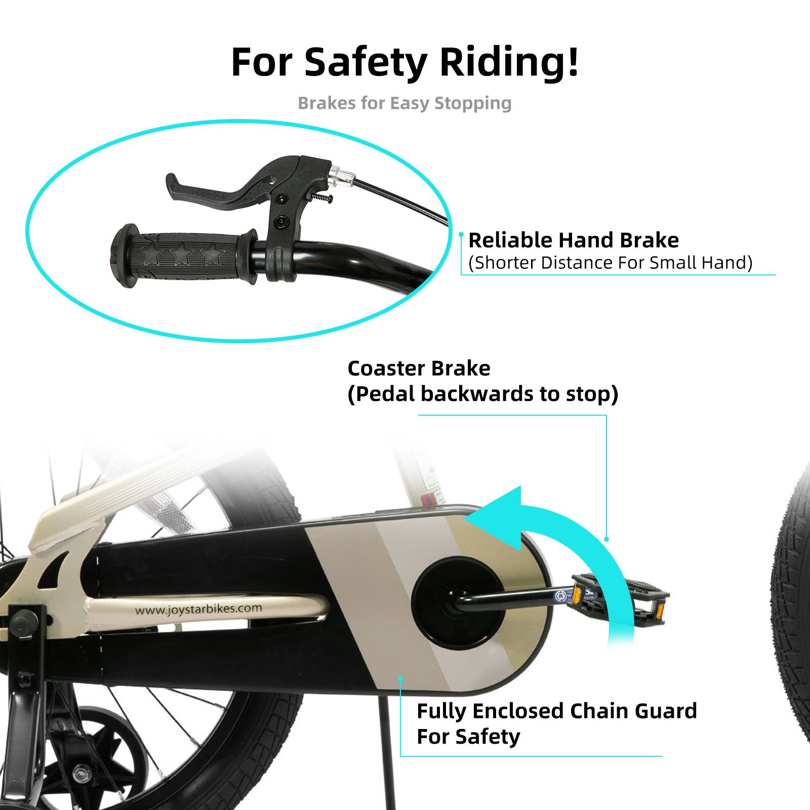 For Safety Riding!  
Brakes for Easy Stopping  
Reliable Hand Brake (Shorter Distance For Small Hand)  
Coaster Brake (Pedal backwards to stop)  
www.joystarbikes.com  
Fully Enclosed Chain Guard For Safety