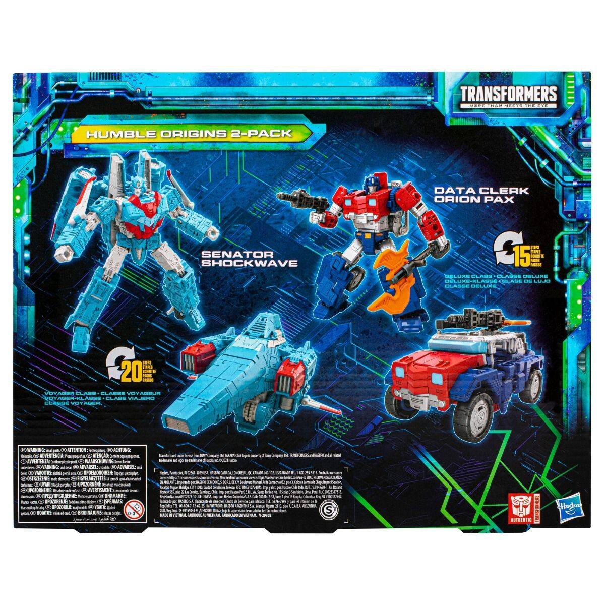 TRANSFORMERS  
HUMBLE ORIGINS 2-PACK  

DATA CLERK ORION PAX  
SENATOR SHOCKWAVE  

20  
15  

Voyager Class  
Class Voyager  
Class Voyageur  
Class Voyage  

WARNING: CHOKING HAZARD - Small parts. Not for children under 3 years.  
ATTENTION: PELIGRO DE AHOGO - Piezas pequeñas. No es adecuado para niños menores de 3 años.  
AVERTISSEMENT: RISQUE DE NOYADE - Petits éléments. Ne convient pas aux enfants de moins de 3 ans.  
ADVERTENCIA: RIESGO DE AHOGO - Piezas pequeñas. No es adecuado para niños menores de 3 años.  
AVISO: RISCO DE ASFIXIA - Peças pequenas. Não é adequado para crianças menores de 3 anos.  
AVISO: RISCO DE ASFIXIA - Peças pequenas. Não é adequado para crianças menores de 3 anos.  
AVISO: RISCO DE ASFIXIA - Peças pequenas. Não é adequado para crianças menores de 3 anos.