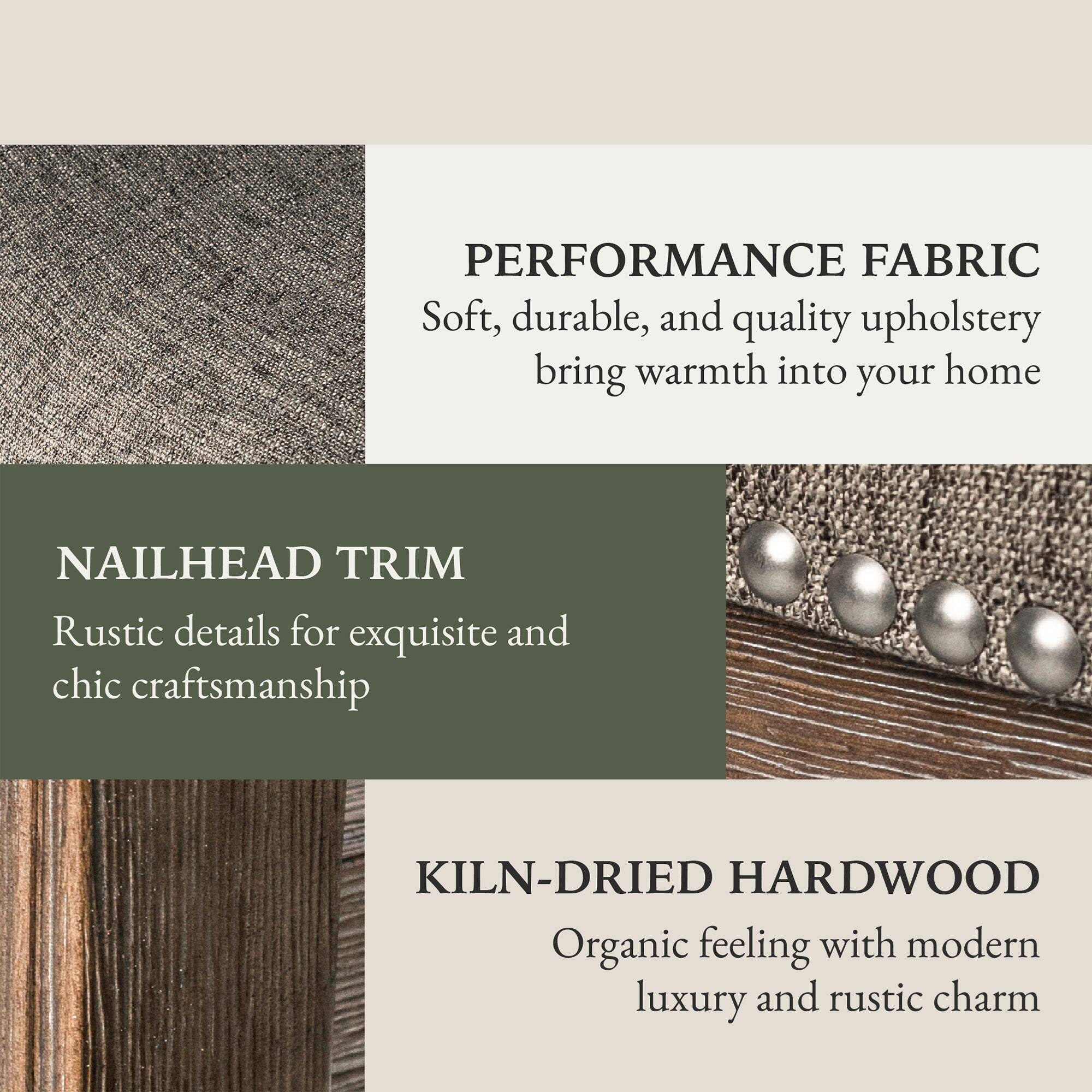 PERFORMANCE FABRIC  
Soft, durable, and quality upholstery bring warmth into your home  

NAILHEAD TRIM  
Rustic details for exquisite and chic craftsmanship  

KILN-DRIED HARDWOOD  
Organic feeling with modern luxury and rustic charm