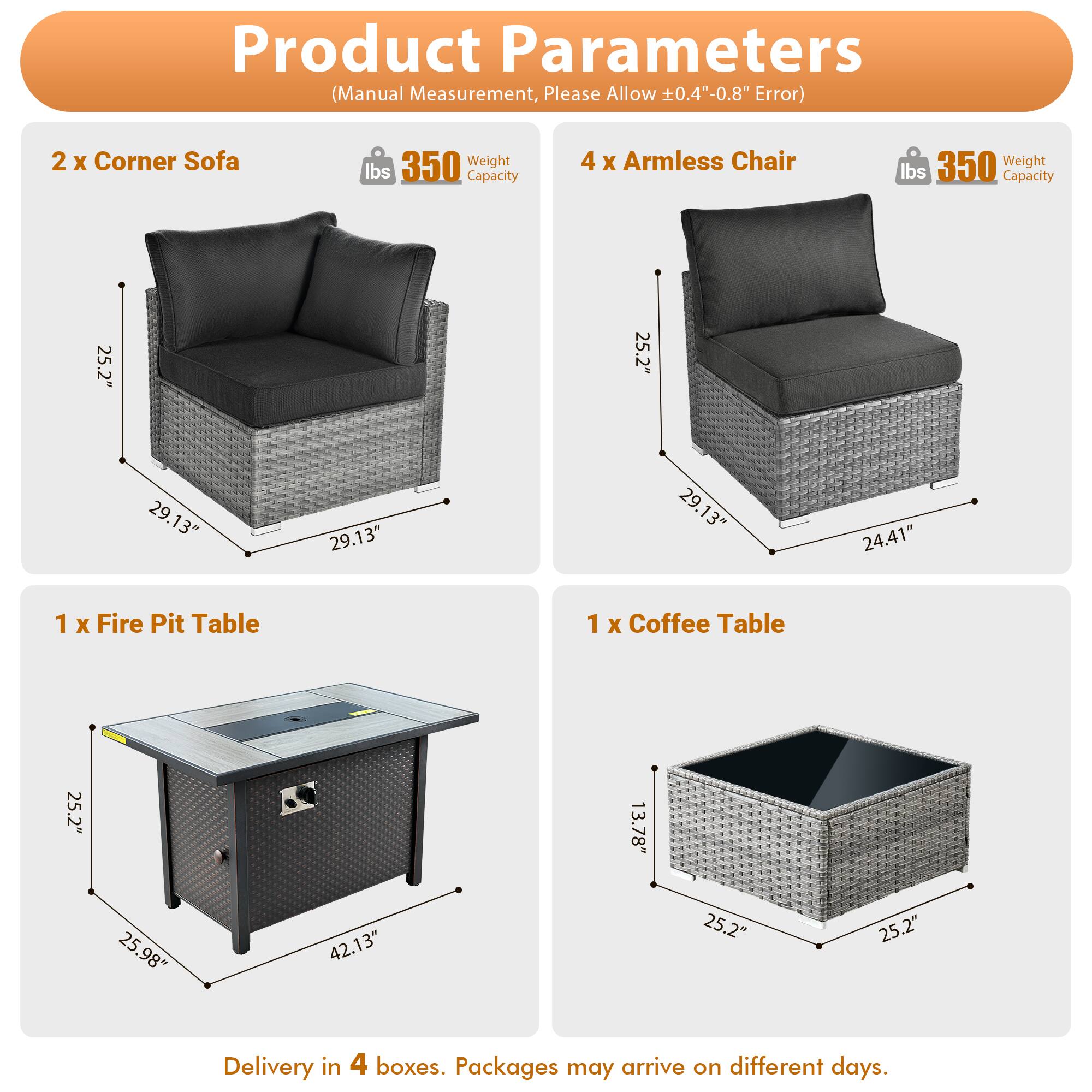 Product Parameters (Manual Measurement, Please Allow ±0.4"-0.8" Error)

- 2 x Corner Sofa
  - Weight: 350 lbs
  - Capacity: 350 lbs
  - Dimensions: 25.2" x 25.2" x 29.13" x 29.13"

- 4 x Armless Chair
  - Weight: 350 lbs
  - Capacity: 350 lbs
  - Dimensions: 25.2" x 25.2" x 29.13" x 24.41"

- 1 x Fire Pit Table
  - Dimensions: 25.2" x 25.98" x 42.13"

- 1 x Coffee Table
  - Dimensions: 25.2" x 25.2" x 13.78"

Delivery in 4 boxes. Packages may arrive on different days.