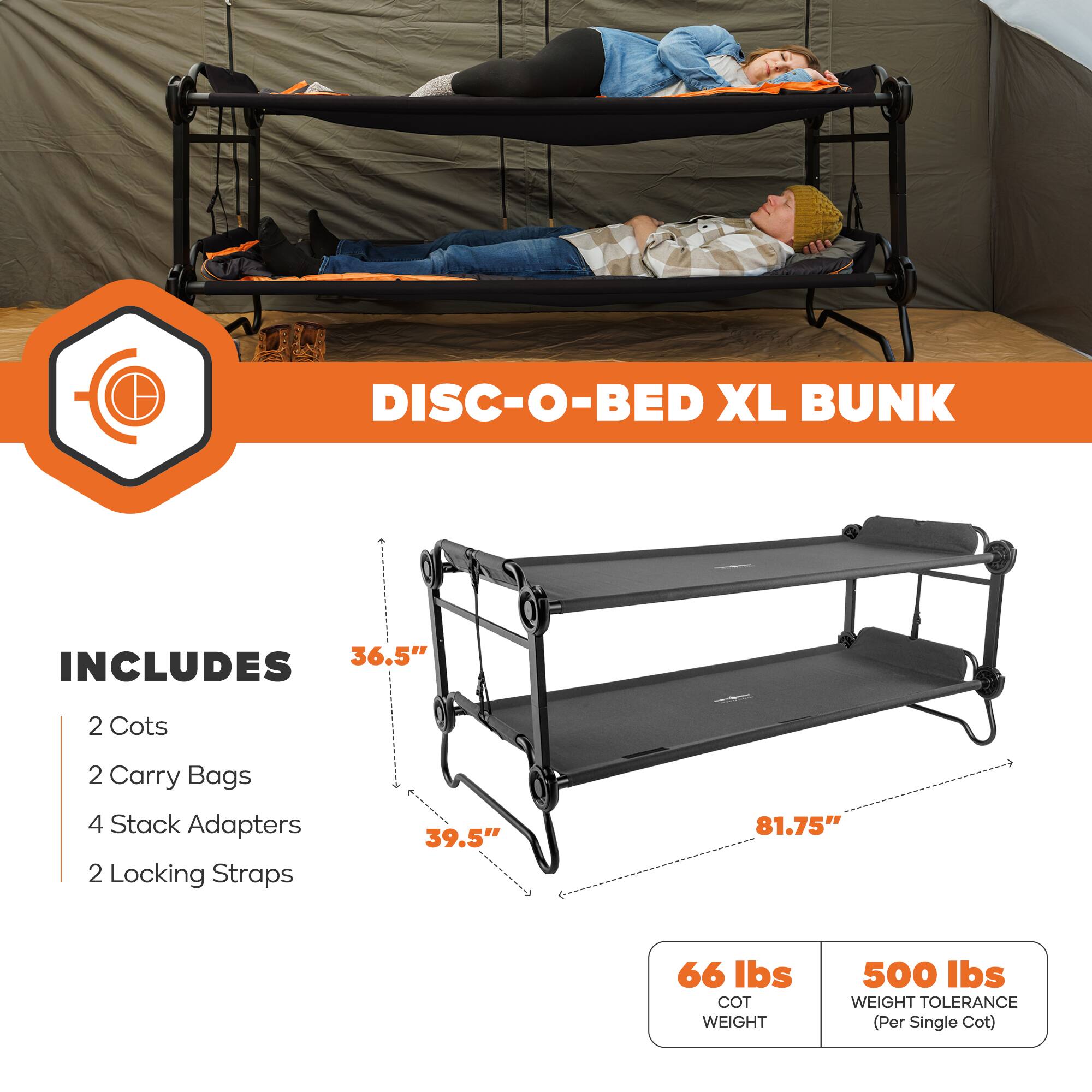 DISC-O-BED XL BUNK  
36.5"  
INCLUDES  
2 Cots  
2 Carry Bags  
4 Stack Adapters  
2 Locking Straps  
39.5"  
81.75"  
66 lbs COT WEIGHT  
500 lbs WEIGHT TOLERANCE (Per Single Cot)