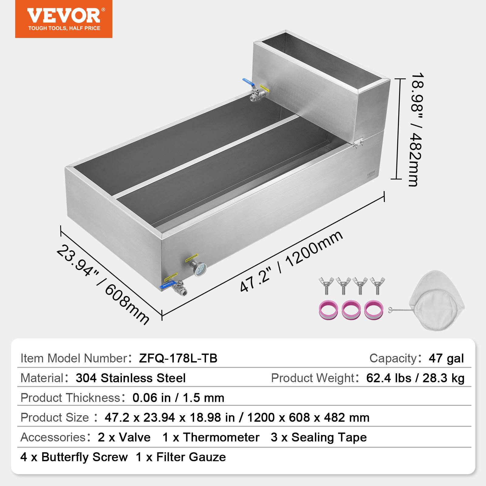 VEVOR TOUGH TOOLS, HALF PRICE

Item Model Number: ZFQ-178L-TB  
Capacity: 47 gal  
Material: 304 Stainless Steel  
Product Weight: 62.4 lbs / 28.3 kg  
Product Thickness: 0.06 in / 1.5 mm  
Product Size: 47.2 x 23.94 x 18.98 in / 1200 x 608 x 482 mm  

Accessories:  
- 2 x Valve  
- 1 x Thermometer  
- 3 x Sealing Tape  
- 4 x Butterfly Screw  
- 1 x Filter Gauze