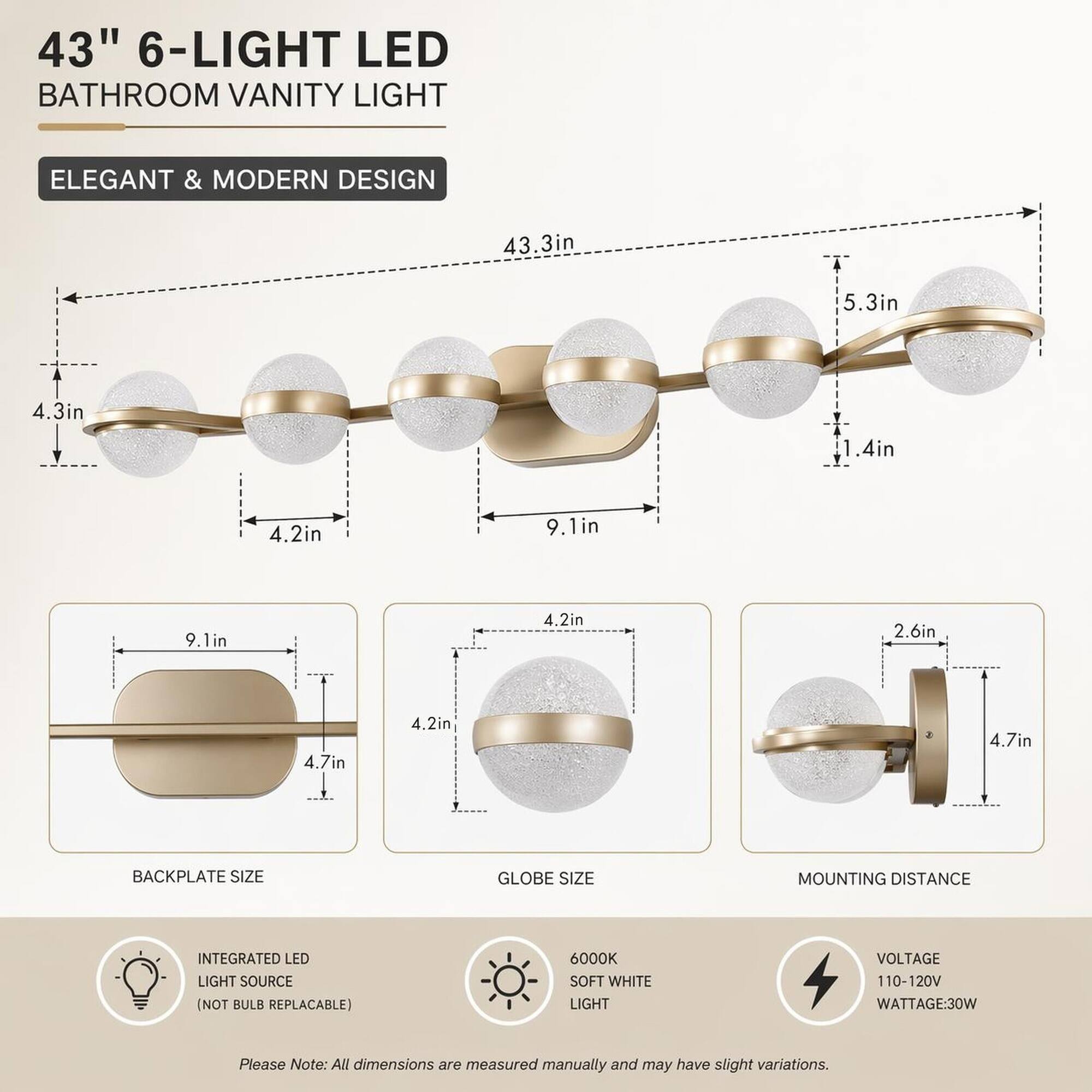 43" 6-LIGHT LED BATHROOM VANITY LIGHT  
ELEGANT & MODERN DESIGN  
43.3in  
5.3in  
4.3in  
1.4in  
4.2in  
9.1in  
4.2in  
2.6in  
4.7in  
4.2in  
4.7in  
BACKPLATE SIZE  
GLOBE SIZE  
MOUNTING DISTANCE  
INTEGRATED LED LIGHT SOURCE (NOT BULB REPLACABLE)  
6000K SOFT WHITE LIGHT  
VOLTAGE 110-120V  
WATTAGE: 30W  

Please Note: All dimensions are measured manually and may have slight variations.