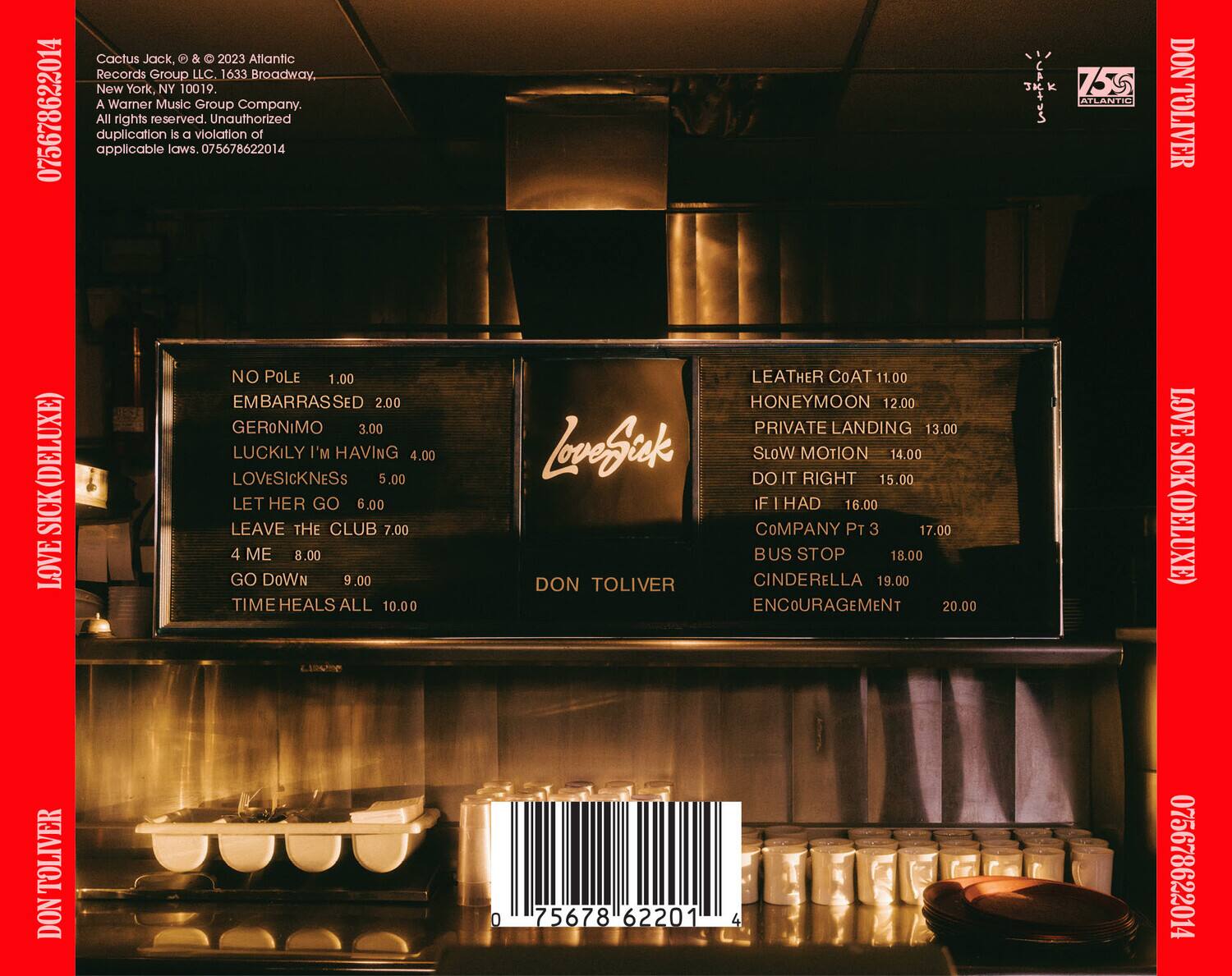 Cactus Jack, & © 2023 Atlantic Records Group LLC 1633 Broadway, New York, NY 10019. A Warner Music Group Company. All rights reserved. Unauthorized duplication is a violation of applicable laws. 075678622014

75 ATLARIO DON TOLIVER (DELUXE)

1. NO POLE 1.00  
2. EMBARRASSED 2.00  
3. GERONIMO 3.00  
4. LUCKILY I'M HAVING 4.00  
5. LOVESICKNESS 5.00  
6. LET HER GO 6.00  
7. LEAVE THE CLUB 7.00  
8. 4 ME 8.00  
9. GO DOWN 9.00  
10. TIME HEALS ALL 10.00  
11. LEATHER COAT 11.00  
12. HONEYMOON 12.00  
13. PRIVATE LANDING 13.00  
14. SLOW MOTION 14.00  
1