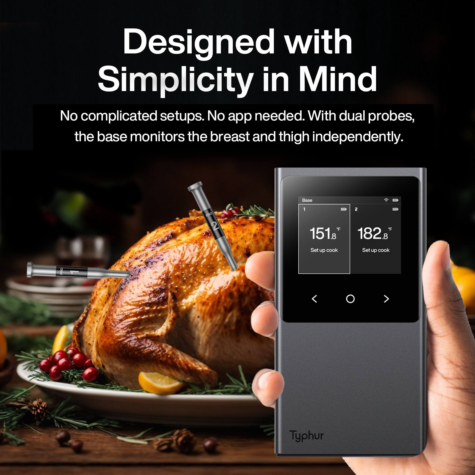 Designed with Simplicity in Mind  
No complicated setups. No app needed. With dual probes, the base monitors the breast and thigh independently.  

Base 1: 151°F  
Base 2: 182°F  

Set up cook  
Set up cook  

Typhur