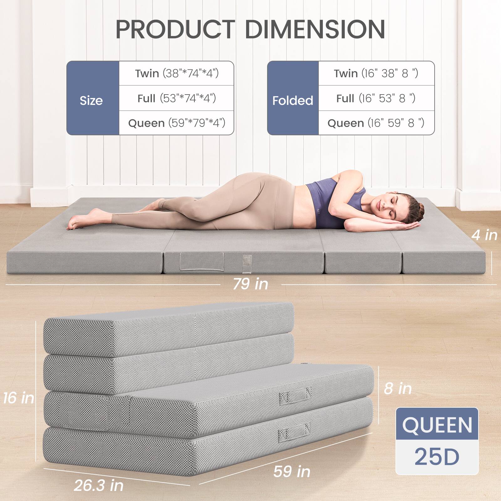 PRODUCT DIMENSION

Size  
Twin (38" x 74" x 4")  
Full (53" x 74" x 4")  
Queen (59" x 79" x 4")

Folded  
Twin (16" x 38" x 8")  
Full (16" x 53" x 8")  
Queen (16" x 59" x 8")

4 in  
79 in  
16 in  
26.3 in  
59 in  
8 in

QUEEN  
25D