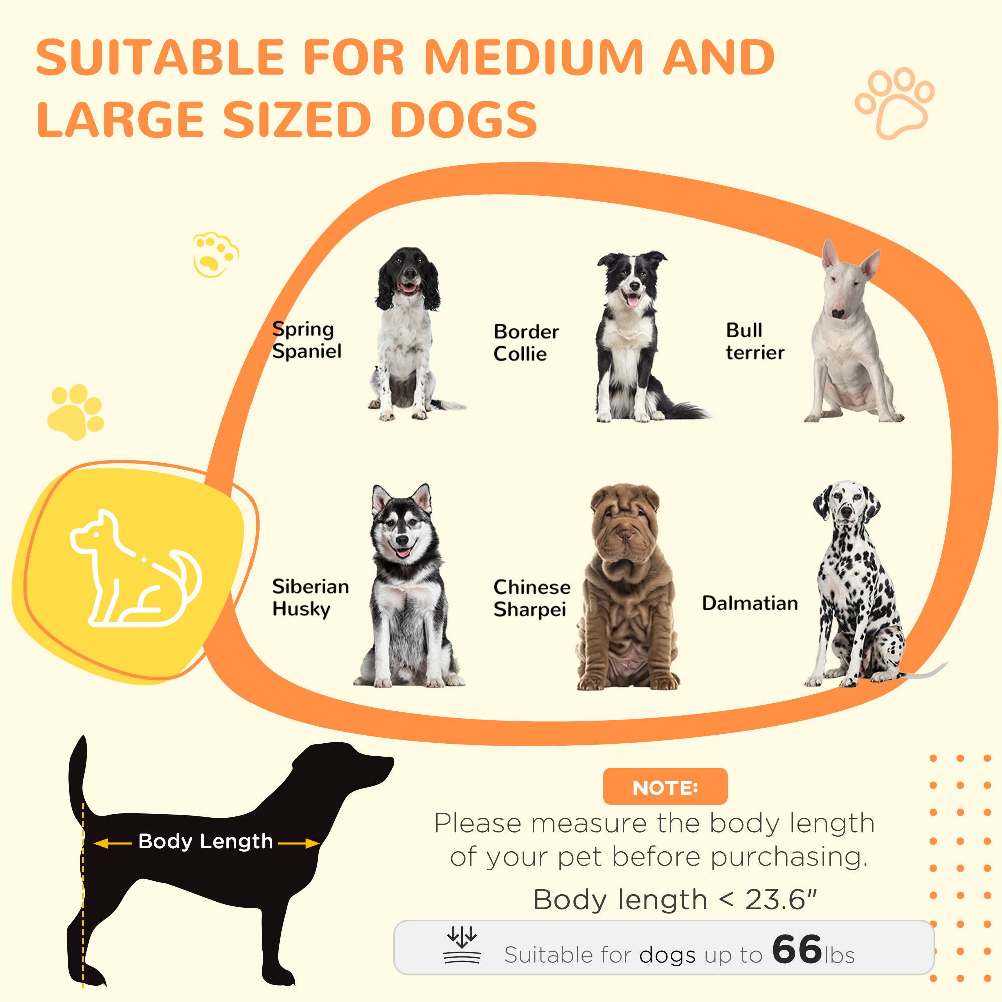 SUITABLE FOR MEDIUM AND LARGE SIZED DOGS

- Spring Spaniel
- Border Collie
- Bull Terrier
- Siberian Husky
- Chinese Sharpei
- Dalmatian

NOTE: Please measure the body length of your pet before purchasing.

Body length < 23.6"

Suitable for dogs up to 66 lbs