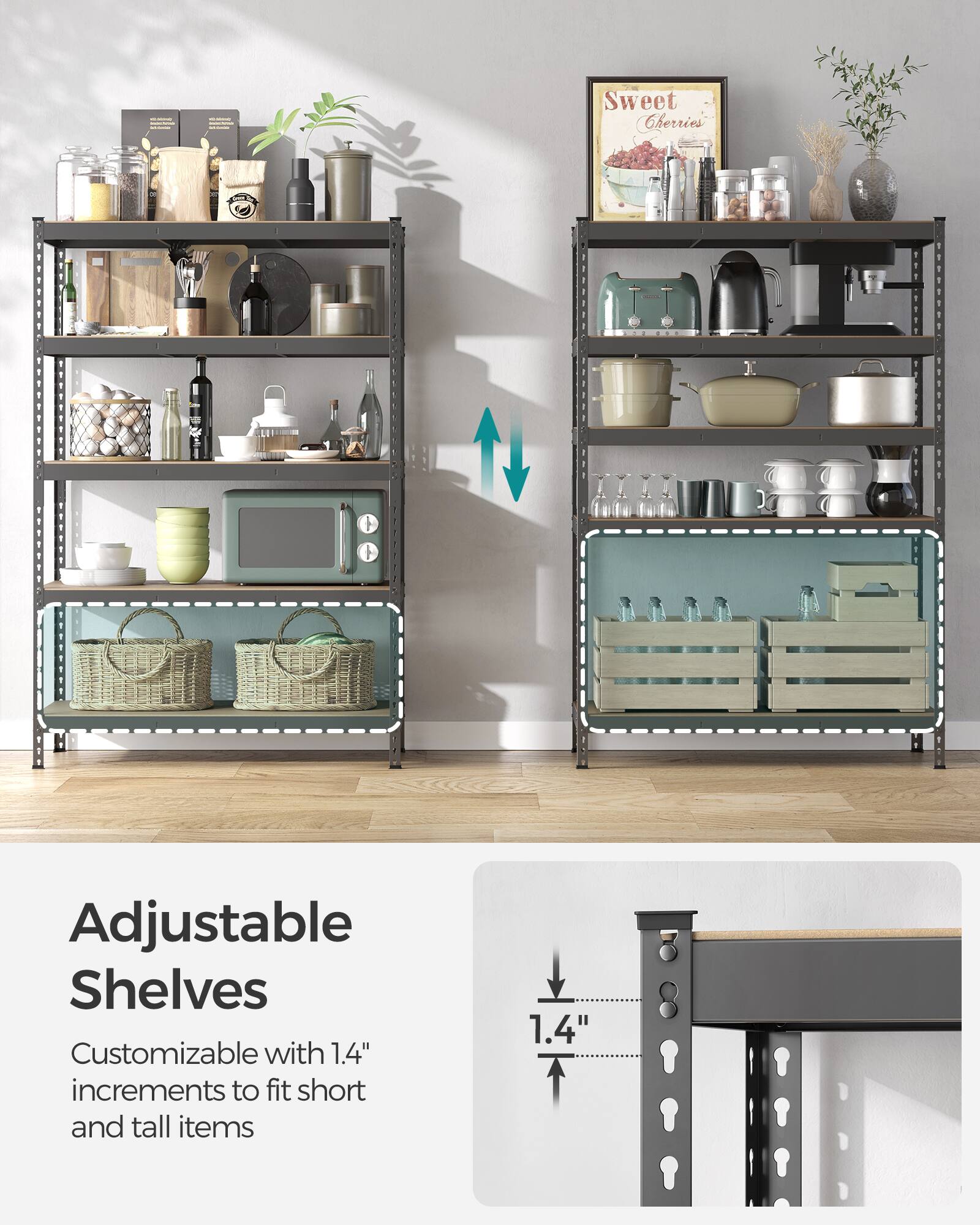 Adjustable Shelves  
Customizable with 1.4" increments to fit short and tall items