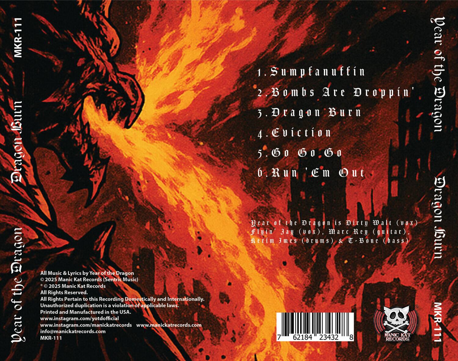 **Dear of the Dragon Burn**

1. Sumpfanuffin  
2. Bombs Are Droppin'  
3. Dragon Burn  
4. Eviction  
5. G0 G.o  
6. Run 'Em Out  

Dear of the Dragon is Dirty Walt (vox), Flin Jay (vox), Marc Rey (guitar), Rerim James (drums) & T-Bone (bass)  

All Music & Lyrics by Year of the Dragon  
© 2025 Manic Kat Records (Sentric Music)  
© 2025 Manic Kat Records  
All Rights Reserved.  
All Rights Pertain to this Recording Domestically and Internationally.  
Unauthorized duplication is a violation of applicable laws.  
Printed and Manufactured in the USA.  
www.instagram.com/yotdofficial  
www.instagram.com/manickatrecords  
www.manickatrecords.com  
info@manickatrecords.com  

MKR-111  

7 62184 23432 8  

MANIC KAT RECORDS